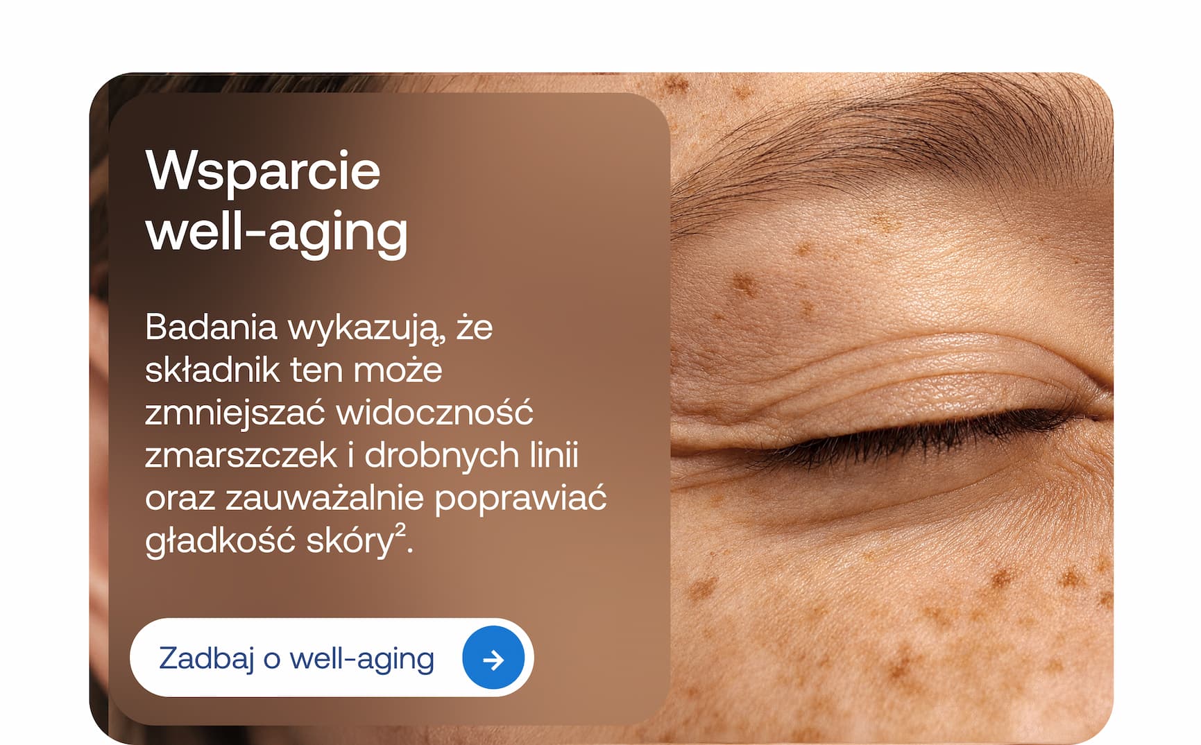 Wsparcie well-aging. Badania wykazują, że składnik ten może zmniejszać widoczność zmarszczek i drobnych linii oraz zauważalnie poprawiać gładkość skóry².  Zadbaj o well-aging.