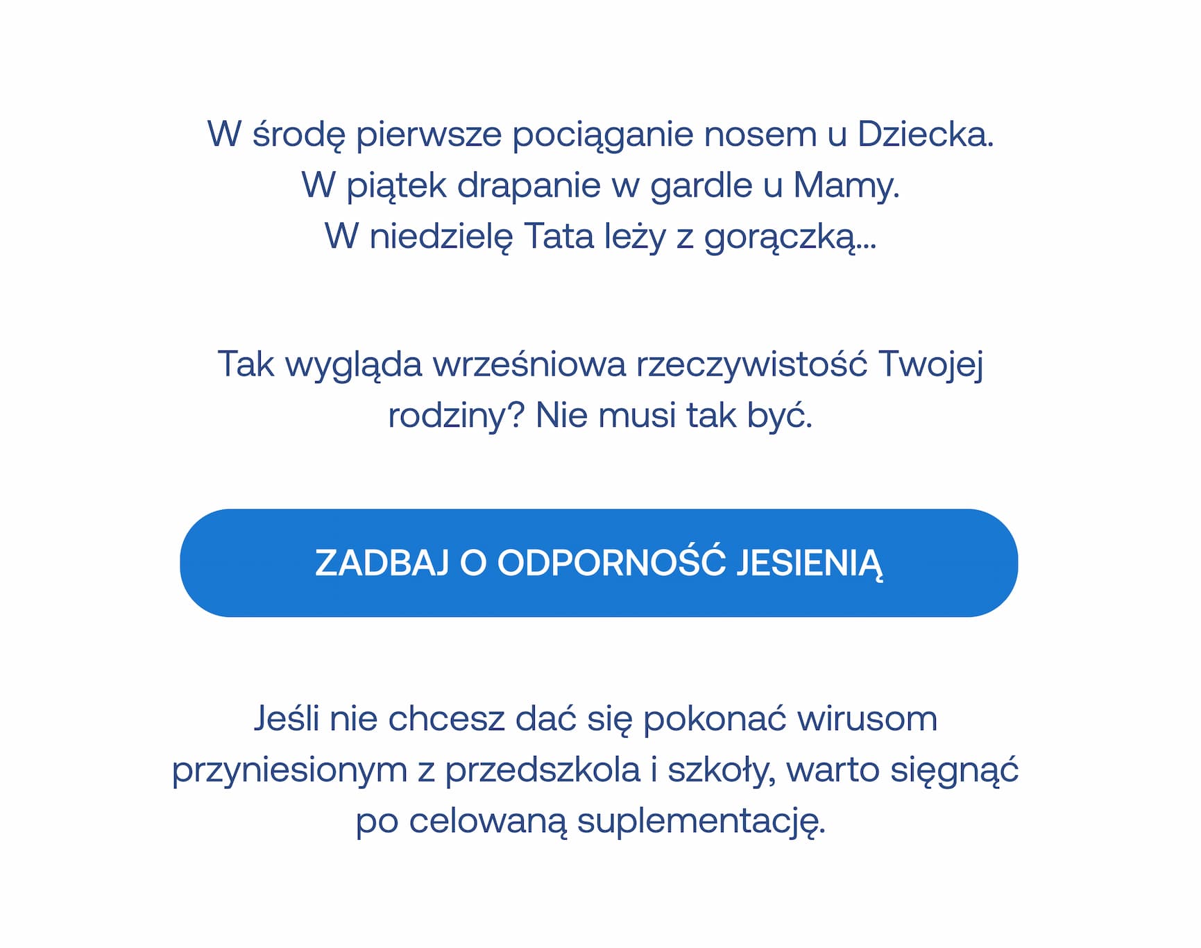 W środę pierwsze pociąganie nosem u Dziecka. W piątek drapanie w gardle u Mamy. W niedzielę Tata leży z gorączką...  Tak wygląda wrześniowa rzeczywistość Twojej rodziny? Nie musi tak być.  ZADBAJ O ODPORNOŚĆ JESIENIĄ  Jeśli nie chcesz dać się pokonać wirusom przyniesionym z przedszkola i szkoły, warto sięgnąć po celowaną suplementację.