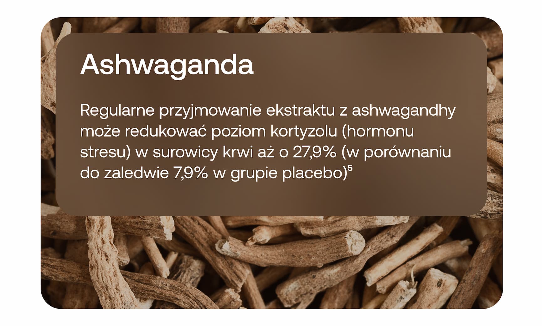 Ashwagandha. Regularne przyjmowanie ekstraktu z ashwagandhy może redukować poziom kortyzolu (hormonu stresu) w surowicy krwi aż o 27,9% (w porównaniu do zaledwie 7,9% w grupie placebo)⁵.