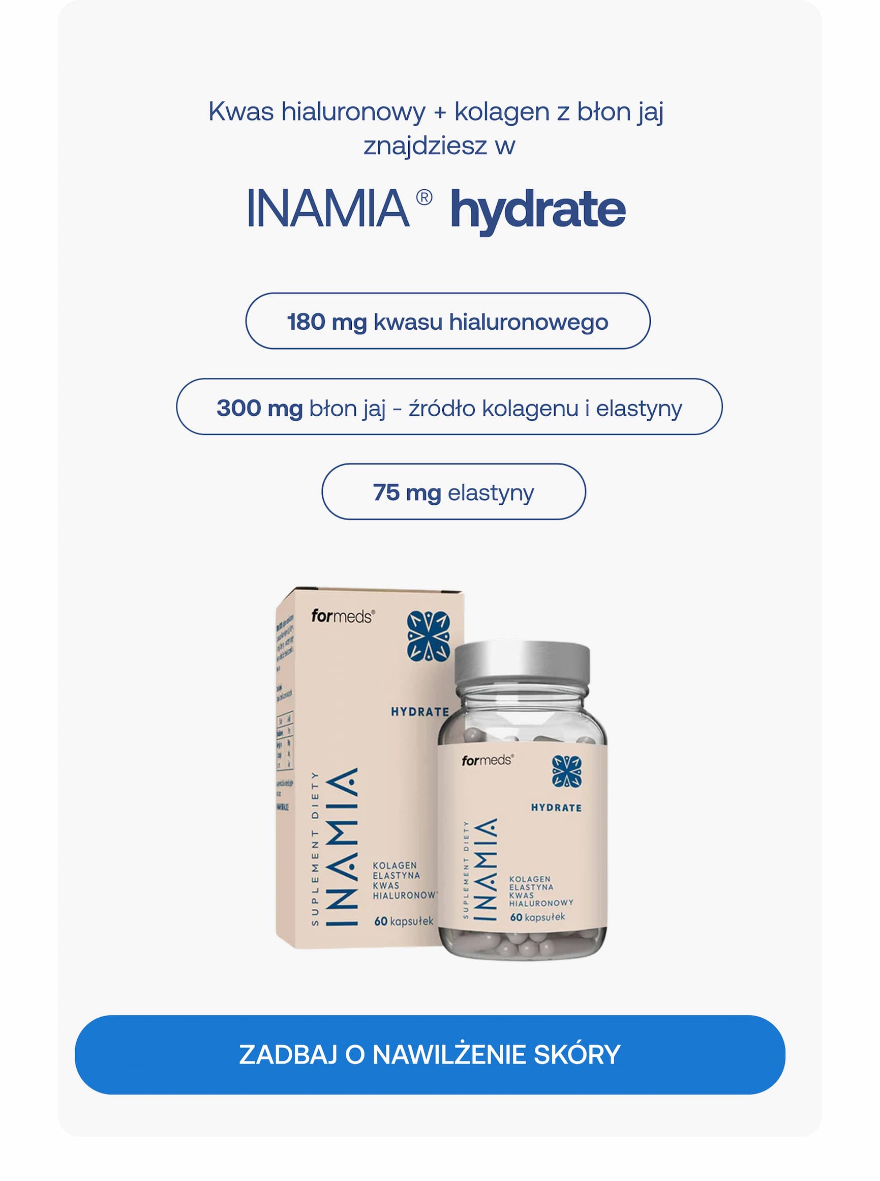 Kwas hialuronowy + kolagen z błon jaj znajdziesz w INAMIA® hydrate 180 mg kwasu hialuronowego 300 mg z błon jaj – źródło kolagenu i elastyny 75 mg elastyny ZADBAJ O NAWILŻENIE SKÓRY
