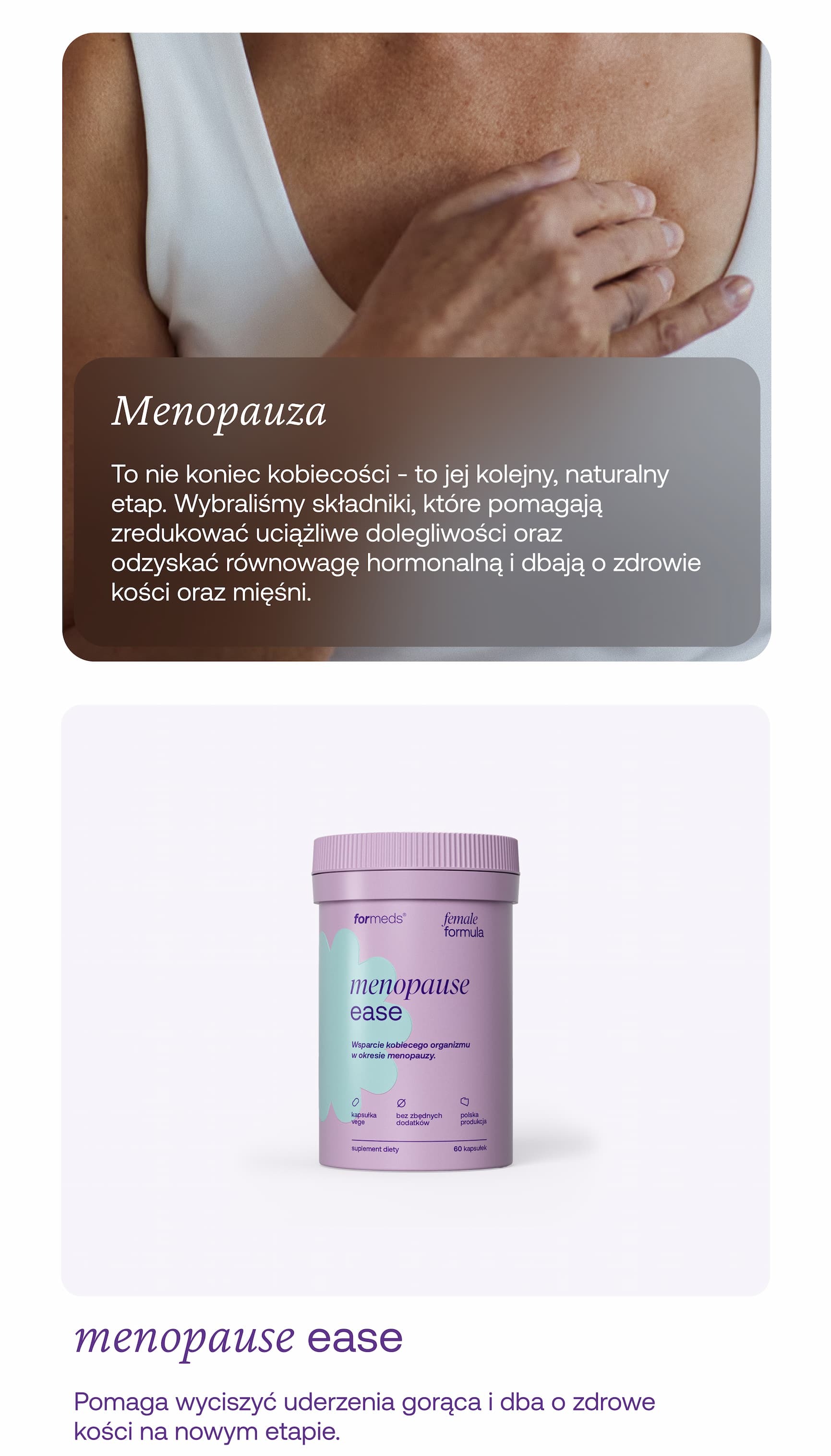 Menopauza To nie koniec kobiecości - to jej kolejny, naturalny etap. Wybraliśmy składniki, które pomagają zredukować uciążliwe dolegliwości oraz  odzyskać równowagę hormonalną i dbają o zdrowie kości oraz mięśni.  menopause ease Pomaga wyciszyć uderzenia gorąca i dba o zdrowe kości na nowym etapie. Złagodź objawy menopauzy