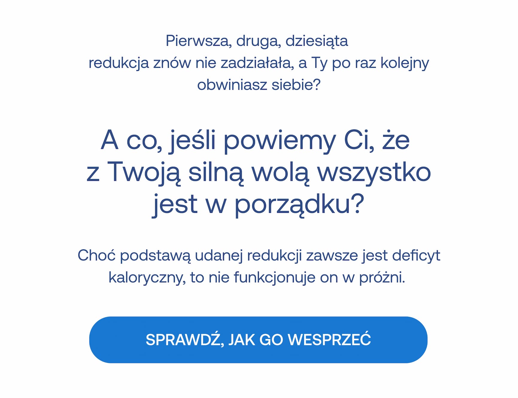 Pierwsza, druga, dziesiąta redukcja znów nie zadziałała, a Ty po raz kolejny obwiniasz siebie? A co, jeśli powiemy Ci, że z Twoją silną wolą wszystko jest w porządku? Choć podstawą udanej redukcji zawsze jest deficyt kaloryczny, to nie funkcjonuje on w próżni. SPRAWDŹ, JAK GO WESPRZEĆ.