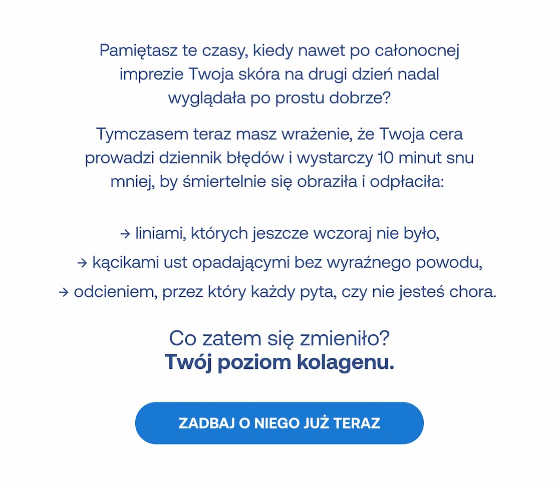 Kiedyś Twoja skóra wybaczała więcej, teraz szybko reaguje na brak snu zmarszczkami i gorszym odcieniem. Co się zmieniło? Twój poziom kolagenu. Przycisk: Zadbaj o niego już teraz.