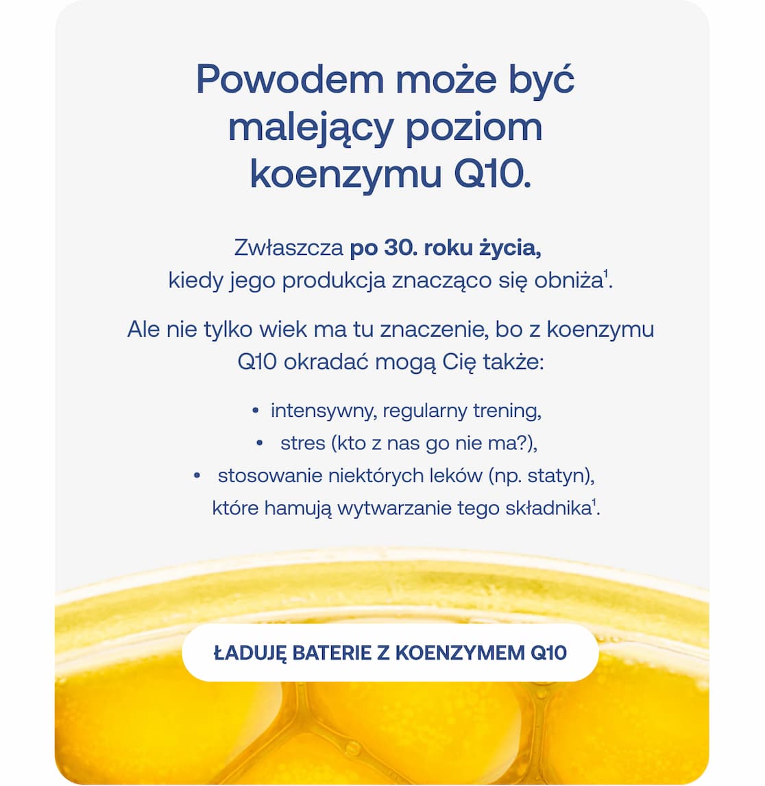 Zbliżenie na złocistą kapsułkę suplementu. Tekst: Powodem może być malejący poziom koenzymu Q10. Zwłaszcza po 30. roku życia. Inne przyczyny: intensywny trening, stres, stosowanie statyn. Przycisk: Ładuję baterie z koenzymem Q10.