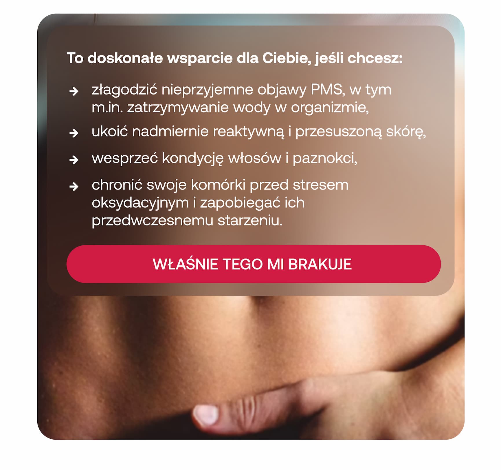 To doskonałe wsparcie dla Ciebie, jeśli chcesz:  * złagodzić nieprzyjemne objawy PMS, w tym m.in. zatrzymywanie wody w organizmie, * ukoić nadmiernie reaktywną i przesuszoną skórę, * wesprzeć kondycję włosów i paznokci, * chronić swoje komórki przed stresem oksydacyjnym i zapobiegać ich przedwczesnemu starzeniu.  WŁAŚNIE TEGO MI BRAKUJE
