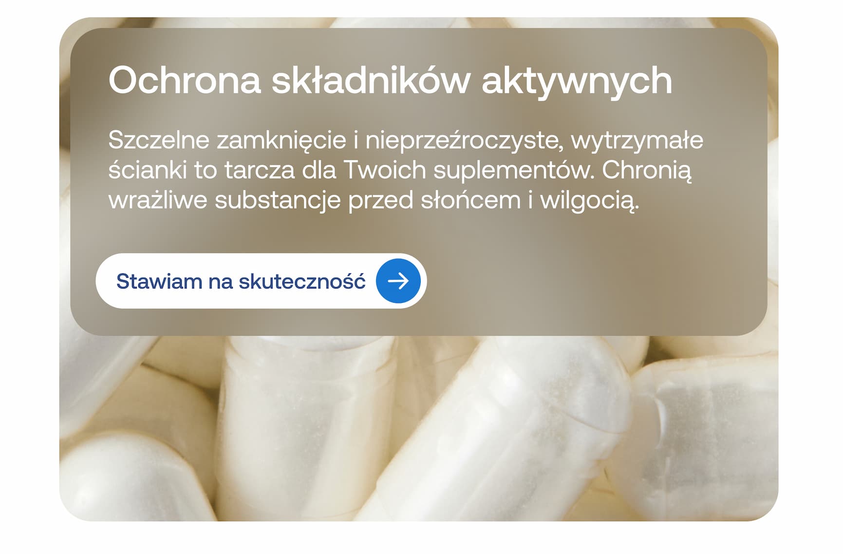 Ochrona składników aktywnych  Szczelne zamknięcie i nieprzezroczyste, wytrzymałe ścianki to tarcza dla Twoich suplementów. Chronią wrażliwe substancje przed słońcem i wilgocią.  Stawiam na skuteczność
