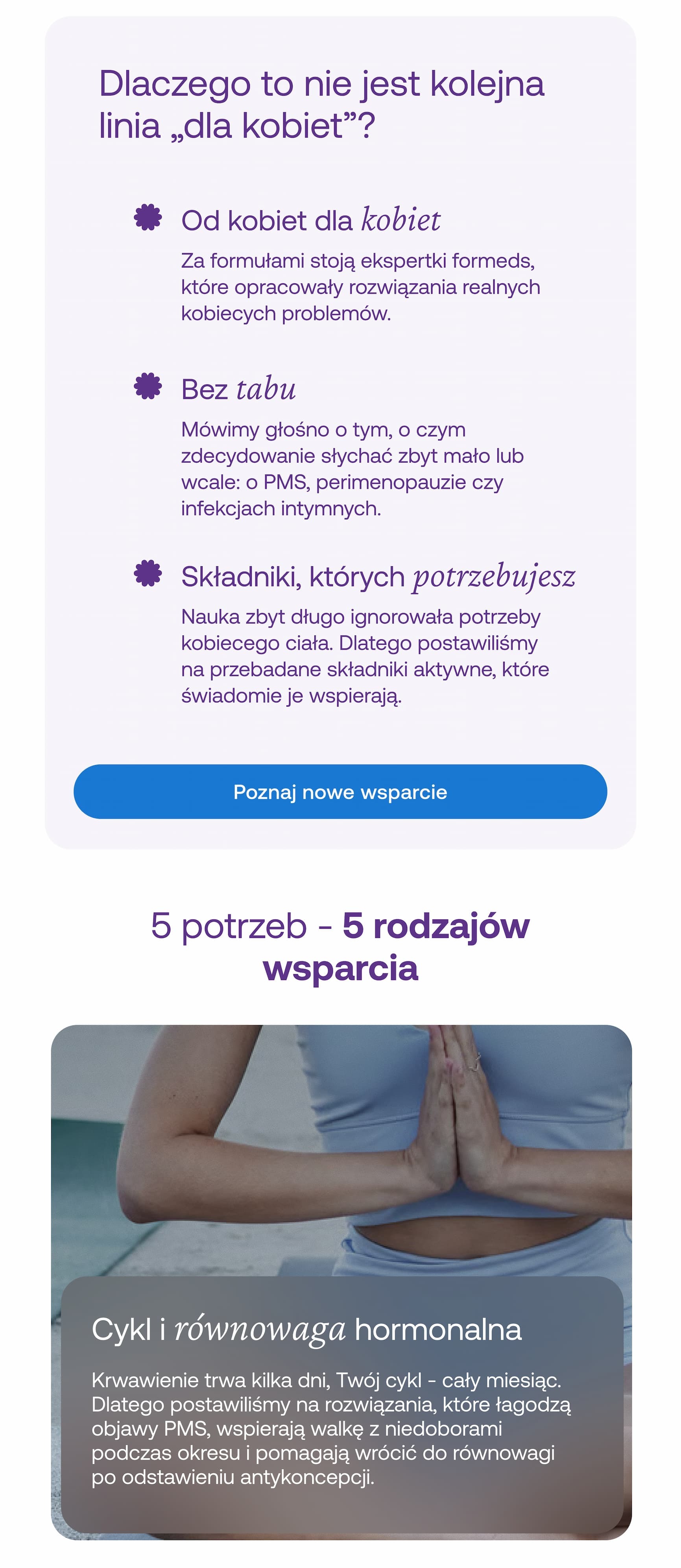 Dlaczego to nie jest kolejna linia „dla kobiet”? Od kobiet dla kobiet   Za formułami stoją ekspertki formeds, które opracowały rozwiązania realnych kobiecych problemów. Bez tabu  Mówimy głośno o tym, o czym zdecydowanie słychać zbyt mało lub wcale: o PMS, perimenopauzie czy infekcjach intymnych. Składniki, których potrzebujesz  Nauka zbyt długo ignorowała potrzeby kobiecego ciała. Dlatego postawiliśmy na przebadane składniki aktywne, które świadomie je wspierają. Poznaj nowe wsparcie 5 potrzeb - 5 rodzajów wsparcia  Cykl i równowaga hormonalna Krwawienie trwa kilka dni, Twój cykl - cały miesiąc. Dlatego postawiliśmy na rozwiązania, które łagodzą objawy PMS, wspierają walkę z niedoborami podczas okresu i pomagają wrócić do równowagi po odstawieniu antykoncepcji. 