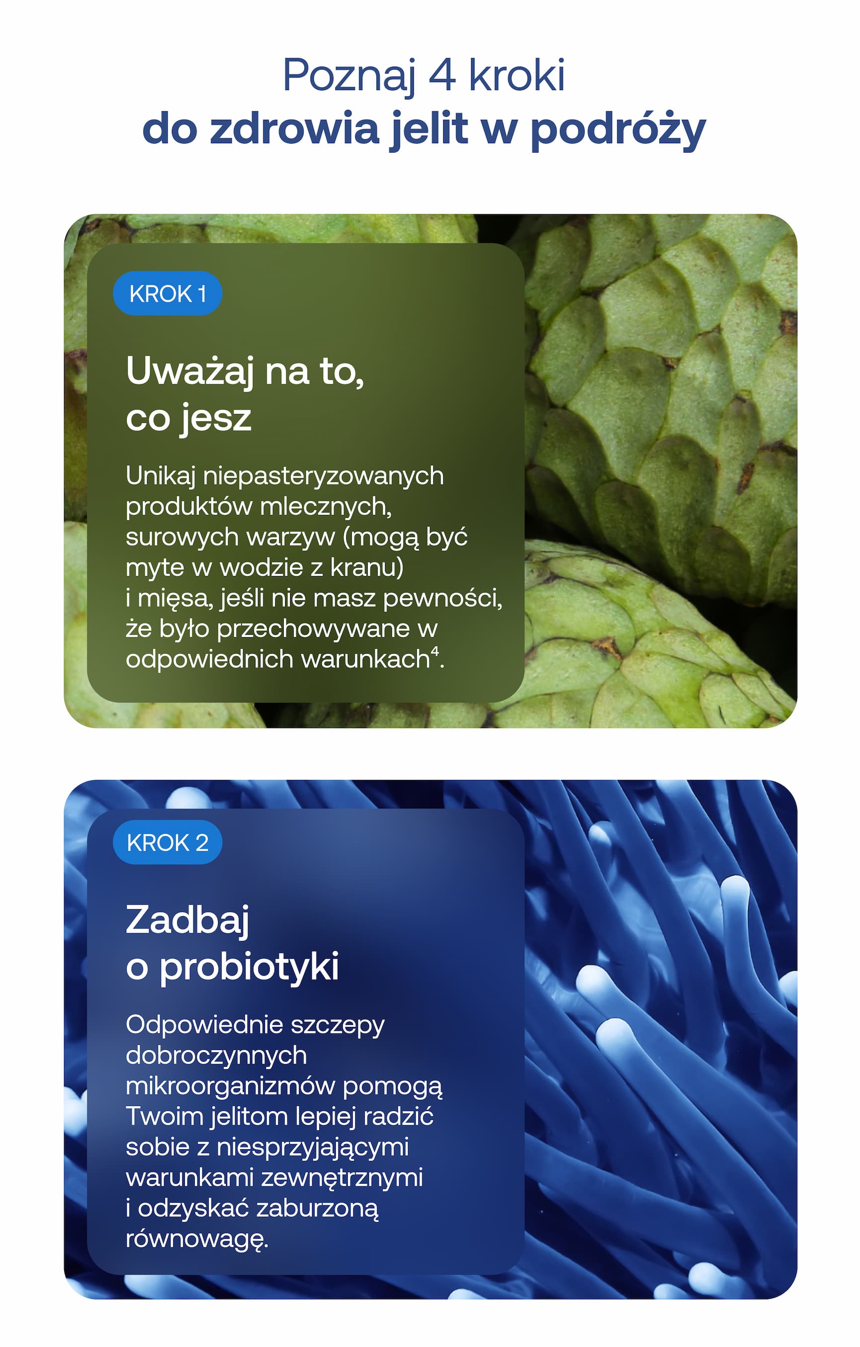 Poznaj 4 kroki do zdrowia jelit w podróży  KROK 1  Uważaj na to, co jesz  Unikaj niepasteryzowanych produktów mlecznych, surowych warzyw (mogą być myte w wodzie z kranu) i mięsa, jeśli nie masz pewności, że było przechowywane w odpowiednich warunkach⁴.  KROK 2  Zadbaj o probiotyki  Odpowiednie szczepy dobroczynnych mikroorganizmów pomogą Twoim jelitom lepiej radzić sobie z niesprzyjającymi warunkami zewnętrznymi i odzyskać zaburzoną równowagę.