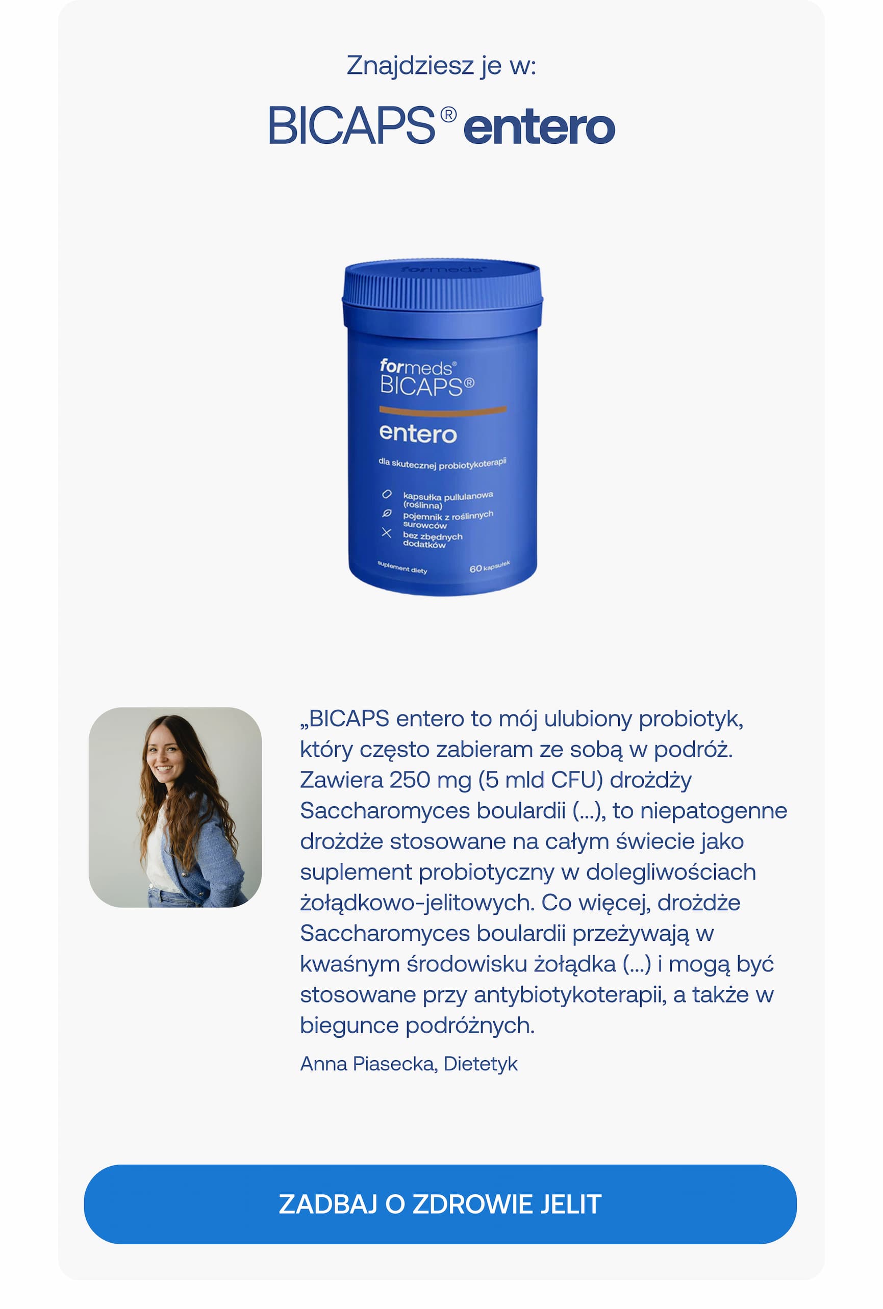 Znajdziesz je w:  BICAPS® entero  „BICAPS entero to mój ulubiony probiotyk, który często zabieram ze sobą w podróż. Zawiera 250 mg (5 mld CFU) drożdży Saccharomyces boulardii (…), to niepatogenne drożdże stosowane na całym świecie jako suplement probiotyczny w dolegliwościach żołądkowo-jelitowych. Co więcej, drożdże Saccharomyces boulardii przeżywają w kwaśnym środowisku żołądka (…) i mogą być stosowane przy antybiotykoterapii, a także w biegunce podróżnych.”  Anna Piasecka, Dietetyk  ZADBAJ O ZDROWIE JELIT