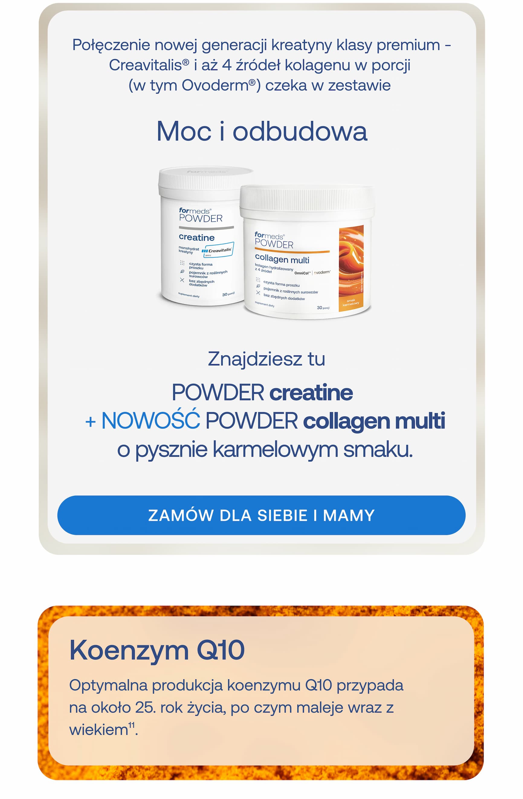 Połączenie nowej generacji kreatyny klasy premium – Creavitalis® i aż 4 źródeł kolagenu w porcji (w tym Ovoderm®) czeka w zestawie. Moc i odbudowa. Znajdziesz tu POWDER creatine + NOWOŚĆ POWDER collagen multi o pysznie karmelowym smaku. ZAMÓW DLA SIEBIE I MAMY