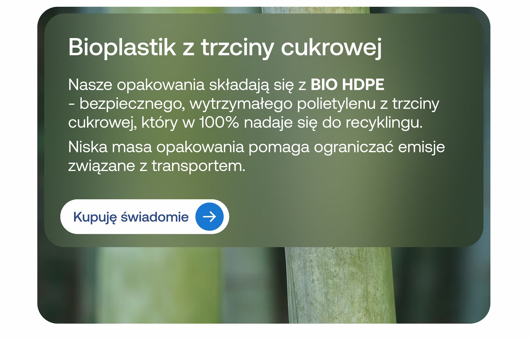 Bioplastik z trzciny cukrowej  Nasze opakowania składają się z BIO HDPE – bezpiecznego, wytrzymałego polietylenu z trzciny cukrowej, który w 100% nadaje się do recyklingu. Niska masa opakowania pomaga ograniczać emisje związane z transportem.  Kupuję świadomie