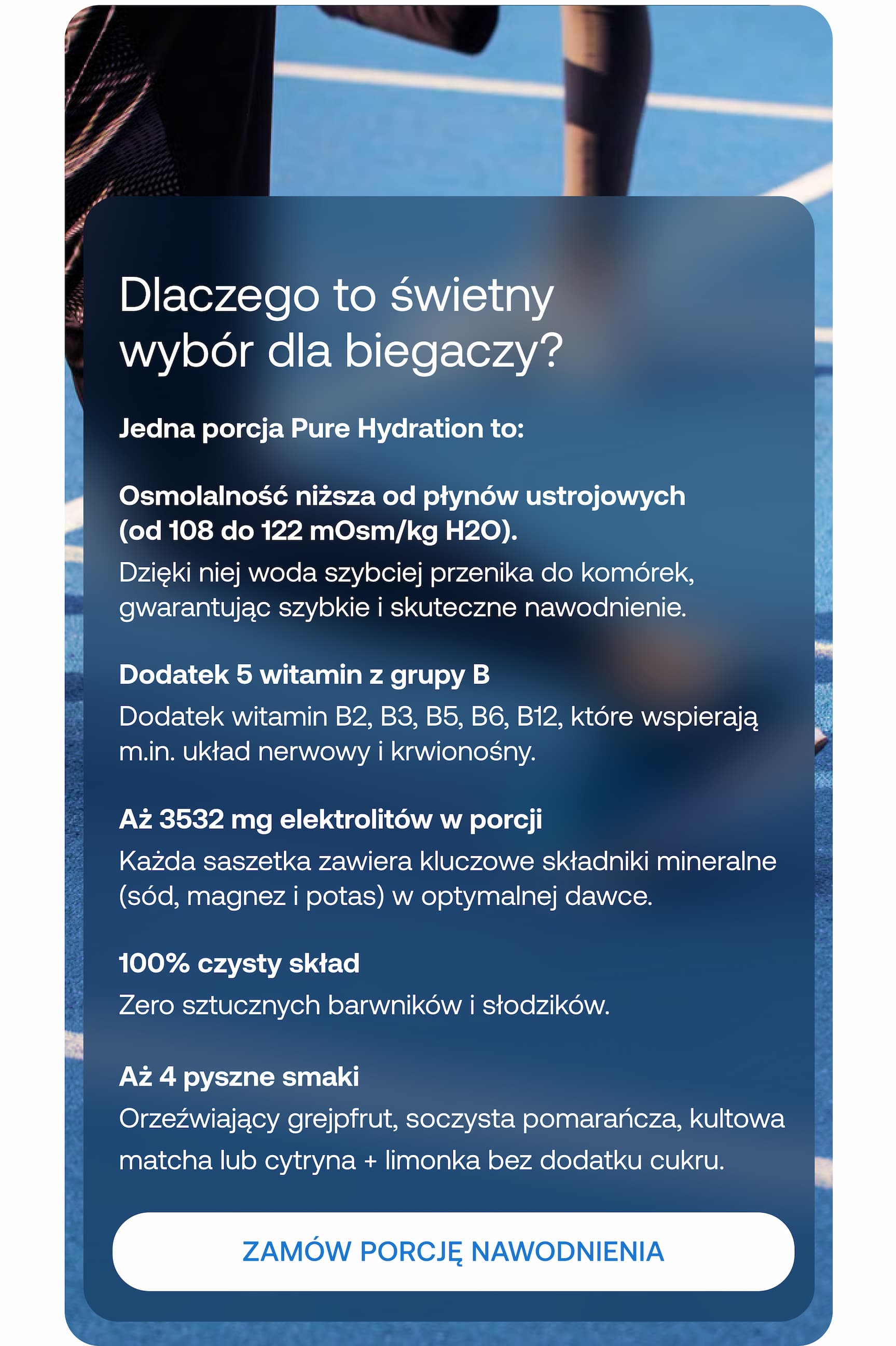 Dlaczego to świetny wybór dla biegaczy? Jedna porcja Pure Hydration to: Osmolalność niższa od płynów ustrojowych (od 108 do 122 mOsm/kg H2O). Dzięki niej woda szybciej przenika do komórek, gwarantując szybkie i skuteczne nawodnienie. Dodatek 5 witamin z grupy B. Dodatek witamin B2, B3, B5, B6, B12, które wspierają m.in. układ nerwowy i krwionośny. Aż 3532 mg elektrolitów w porcji. Każda saszetka zawiera kluczowe składniki mineralne (sód, magnez i potas) w optymalnej dawce. 100% czysty skład. Zero sztucznych barwników i słodzików. Aż 4 pyszne smaki. Orzeźwiający grejpfrut, soczysta pomarańcza, kultowa matcha lub cytryna + limonka bez dodatku cukru. ZAMÓW PORCJĘ NAWODNIENIA.