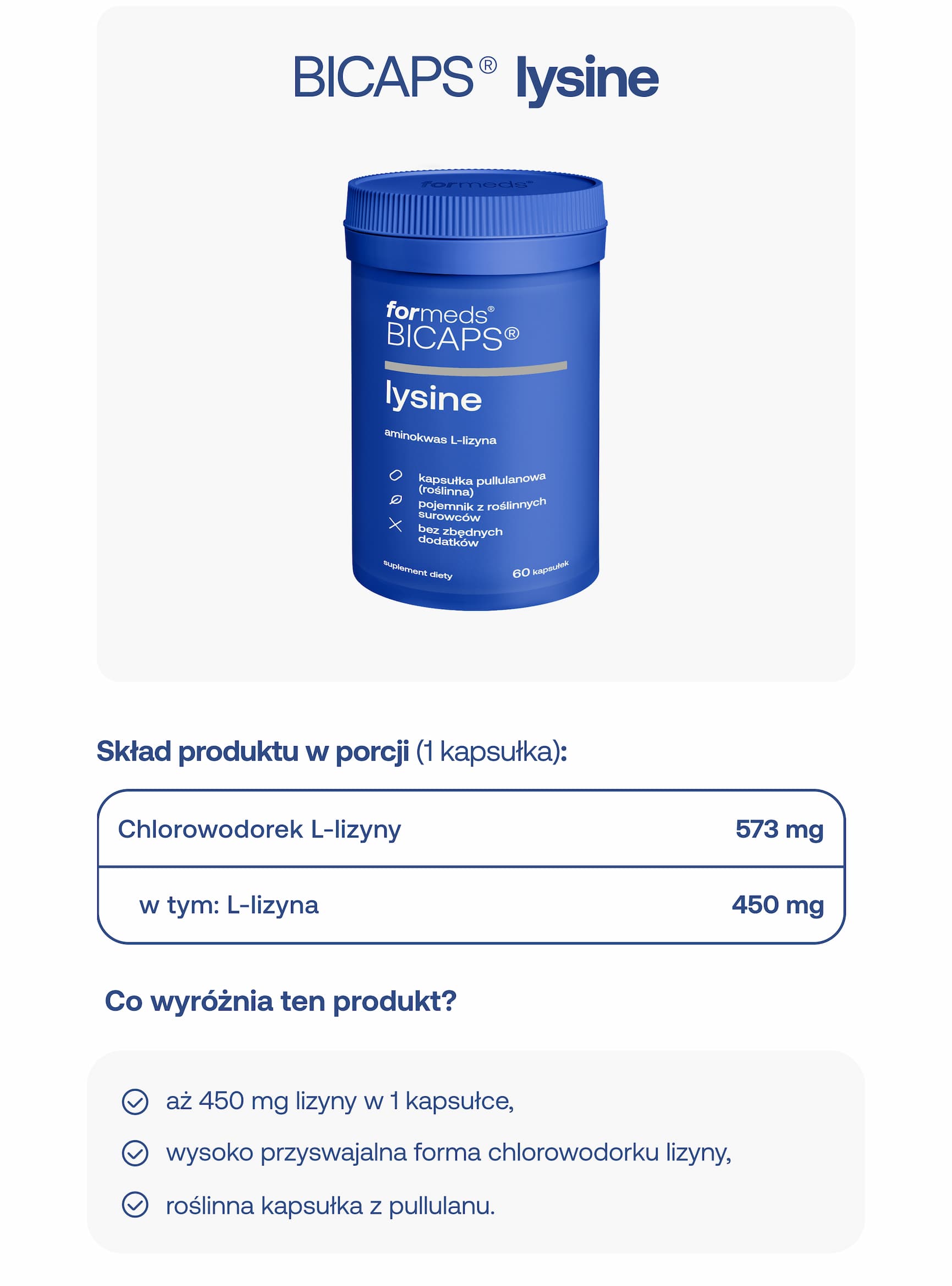 BICAPS® lysine Skład produktu w porcji (1 kapsułka): Chlorowodorek L-lizyny – 573 mg, w tym: L-lizyna – 450 mg. Co wyróżnia ten produkt? aż 450 mg lizyny w 1 kapsułce, wysoko przyswajalna forma chlorowodorku lizyny, roślinna kapsułka z pullulanu.