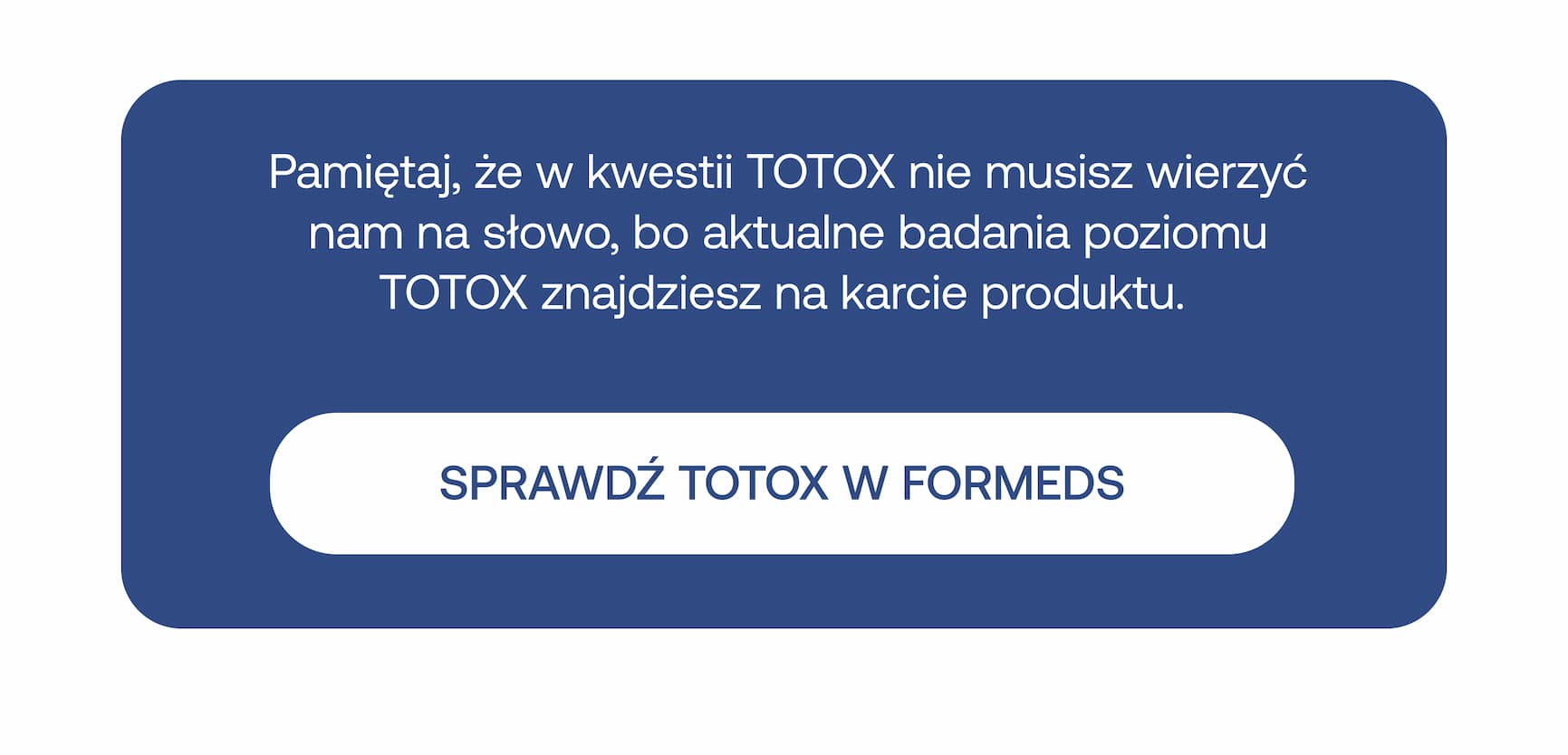 Pamiętaj, że w kwestii TOTOX nie musisz wierzyć nam na słowo, bo aktualne badania poziomu TOTOX znajdziesz na karcie produktu. Wewnątrz biały przycisk: SPRAWDŹ TOTOX W FORMEDS.