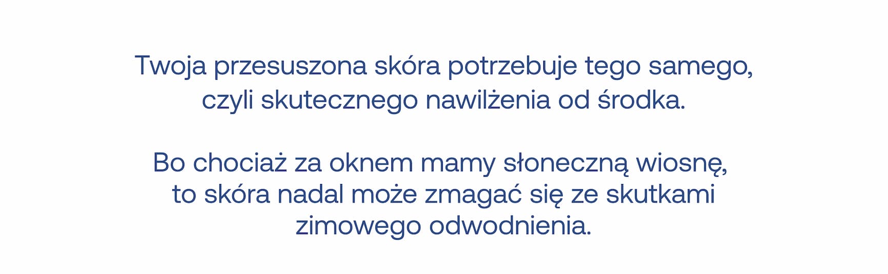Twoja przesuszona skóra potrzebuje tego samego, czyli skutecznego nawilżenia od środka. Bo chociaż za oknem mamy słoneczną wiosnę, to skóra nadal może zmagać się ze skutkami zimowego odwodnienia.