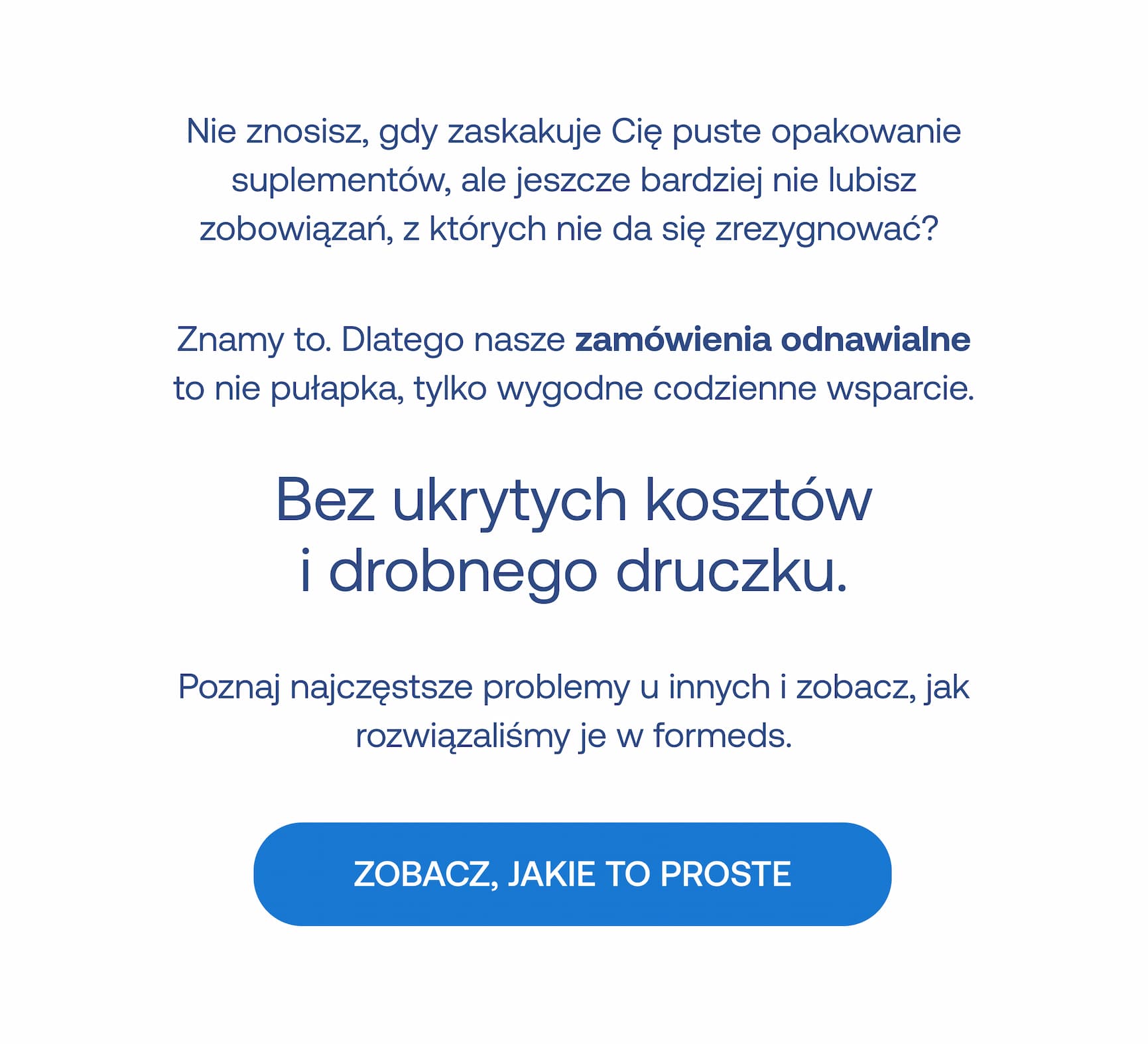 Nie znosisz, gdy zaskakuje Cię puste opakowanie suplementów, ale jeszcze bardziej nie lubisz zobowiązań, z których nie da się zrezygnować?  Znamy to. Dlatego nasze **zamówienia odnawialne** to nie pułapka, tylko wygodne codzienne wsparcie.  **Bez ukrytych kosztów   i drobnego druczku.**  Poznaj najczęstsze problemy u innych i zobacz, jak rozwiązaliśmy je w formeds.  **ZOBACZ, JAKIE TO PROSTE**
