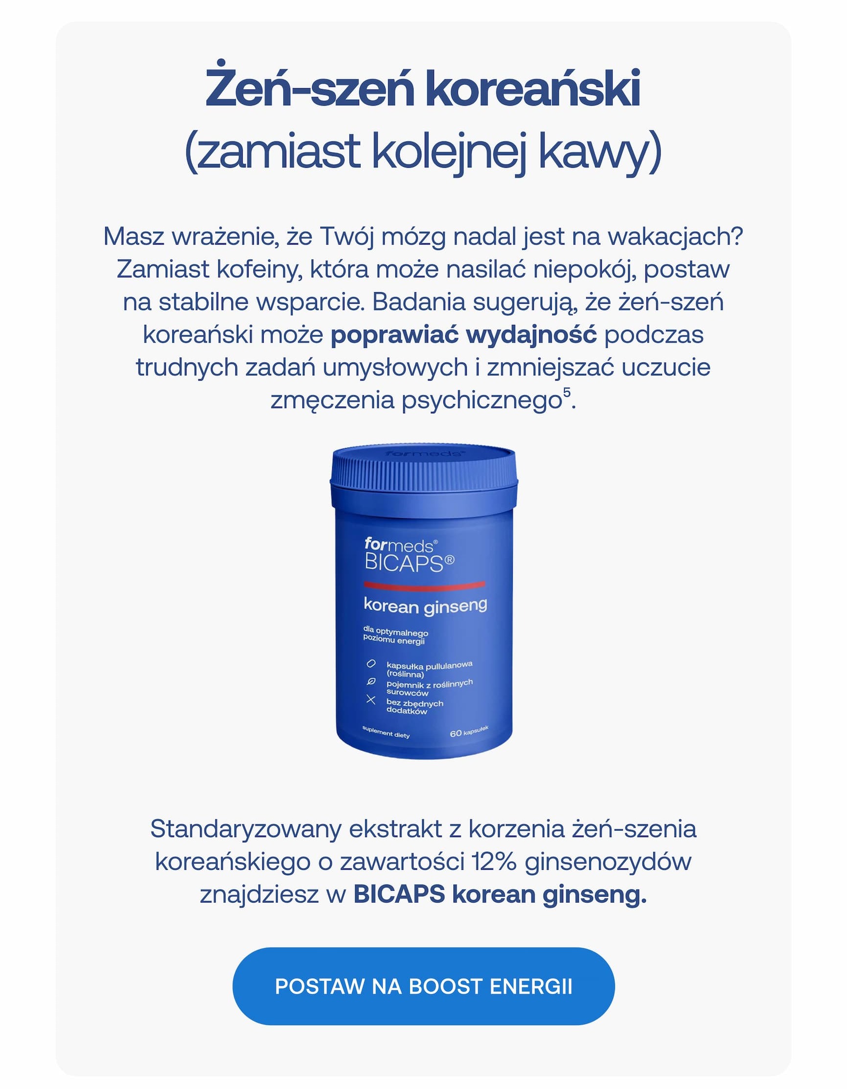 Żeń-szeń koreański (zamiast kolejnej kawy) Masz wrażenie, że Twój mózg nadal jest na wakacjach? Zamiast kofeiny, która może nasilać niepokój, postaw na stabilne wsparcie. Badania sugerują, że żeń-szeń koreański może poprawiać wydajność podczas trudnych zadań umysłowych i zmniejszać uczucie zmęczenia psychicznego5. Standaryzowany ekstrakt z korzenia żeń-szenia koreańskiego o zawartości 12% ginsenozydów znajdziesz w BICAPS korean ginseng. POSTAW NA BOOST ENERGII