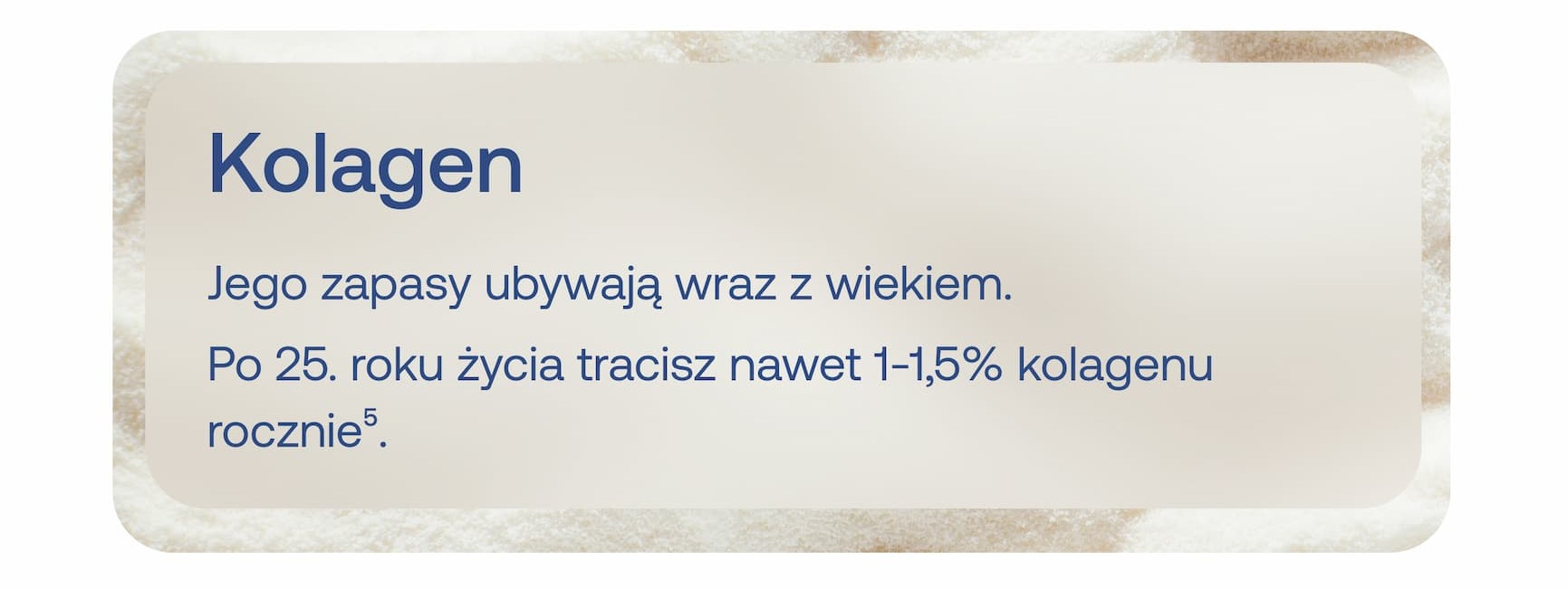 Kolagen Jego zapasy ubywają wraz z wiekiem. Po 25. roku życia tracisz nawet 1–1,5% kolagenu rocznie⁵.