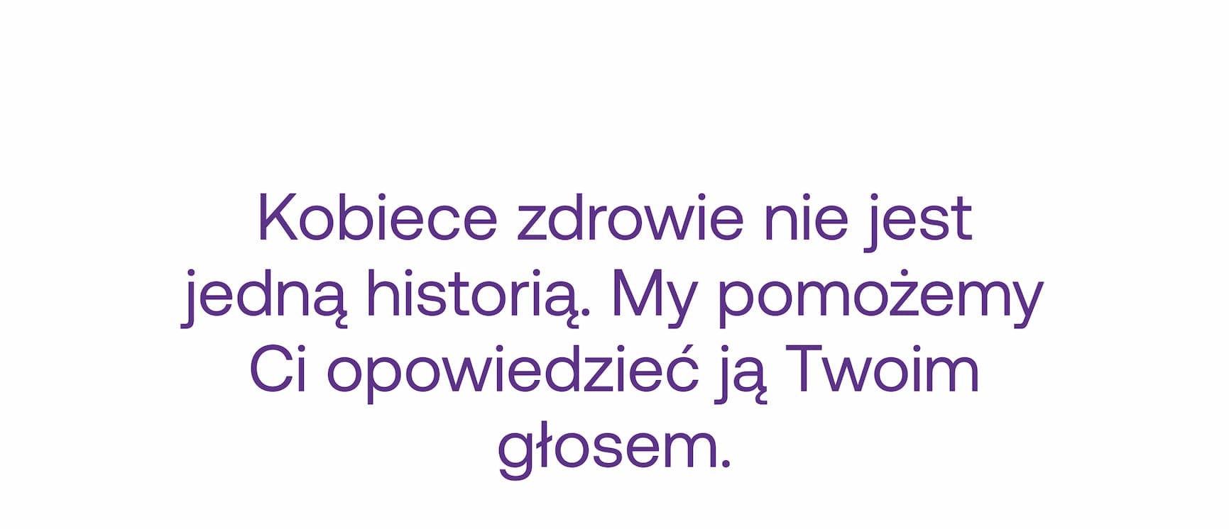 Kobiece zdrowie nie jest jedną historią. My pomożemy Ci opowiedzieć ją Twoim głosem. Także te jej części, o których mówi się zbyt mało lub wcale. Nadchodzi wsparcie dla kobiet stworzone przez kobiety, które miały dość kompromisów.&nbsp; Jesteś w  , dlatego Ty otrzymasz je  już 18 września.&nbsp; Stay tuned.