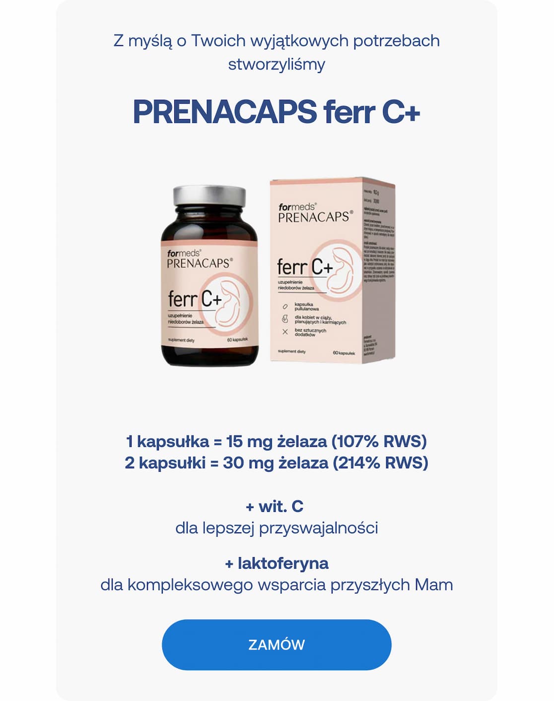Nagłówek: Z myślą o Twoich wyjątkowych potrzebach stworzyliśmy PRENACAPS ferr C+  Dawkowanie i skład:  1 kapsułka = 15 mg żelaza (107% RWS)  2 kapsułki = 30 mg żelaza (214% RWS) 
