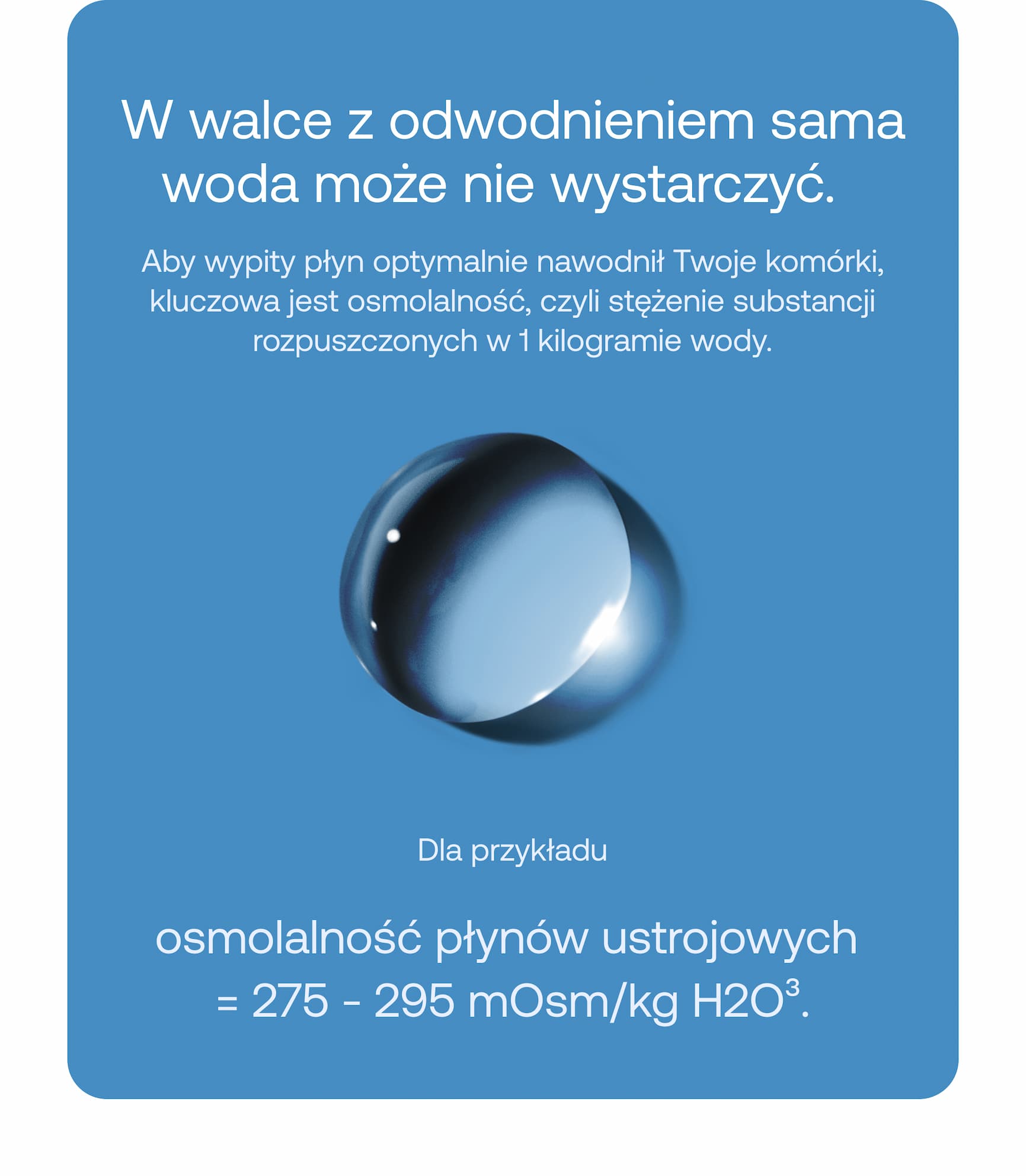 W walce z odwodnieniem sama woda może nie wystarczyć. Aby wypity płyn optymalnie nawodnił Twoje komórki, kluczowa jest osmolalność, czyli stężenie substancji rozpuszczonych w 1 kilogramie wody. Dla przykładu osmolalność płynów ustrojowych = 275–295 mOsm/kg H2O.³