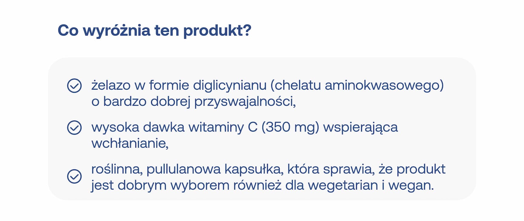 Co wyróżnia ten produkt? Żelazo w formie diglicynianu (chelatu aminokwasowego) o bardzo dobrej przyswajalności, wysoka dawka witaminy C (350 mg) wspierająca wchłanianie, roślinna, pullulanowa kapsułka, która sprawia, że produkt jest dobrym wyborem również dla wegetarian i wegan.