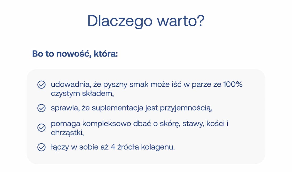 Pytanie: Dlaczego warto? Nagłówek: Bo to nowość, która:  udowadnia, że pyszny smak może iść w parze ze 100% czystym składem,  sprawia, że suplementacja jest przyjemnością,  pomaga kompleksowo dbać o skórę, stawy, kości i chrząstki,  łączy w sobie aż 4 źródła kolagenu.