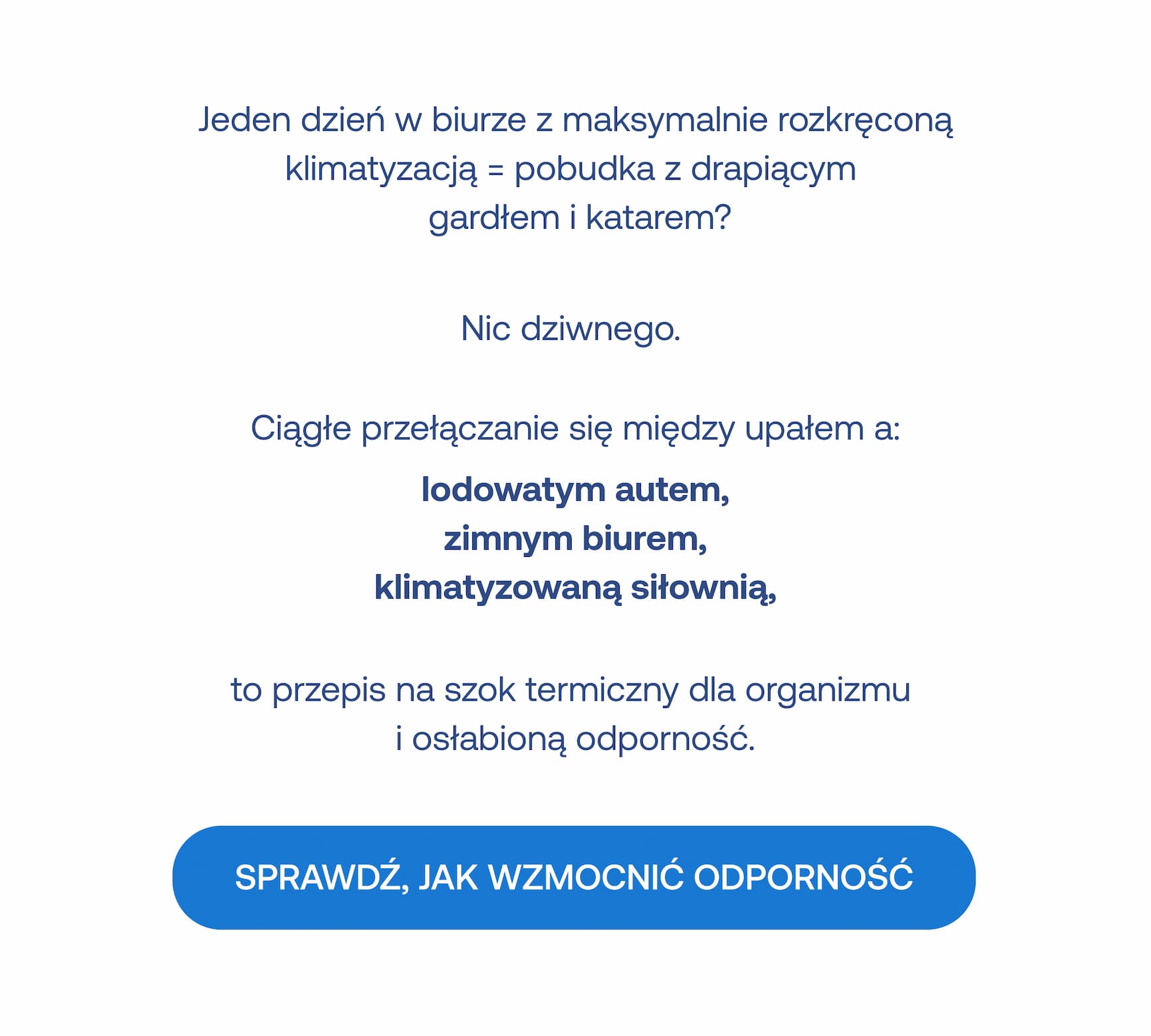 Jeden dzień w biurze z maksymalnie rozkręconą klimatyzacją = pobudka z drapiącym gardłem i katarem? Nic dziwnego. Ciągłe przełączanie się między upałem a: lodowatym autem, zimnym biurem, klimatyzowaną siłownią, to przepis na szok termiczny dla organizmu i osłabioną odporność. SPRAWDŹ, JAK WZMOCNIĆ ODPORNOŚĆ