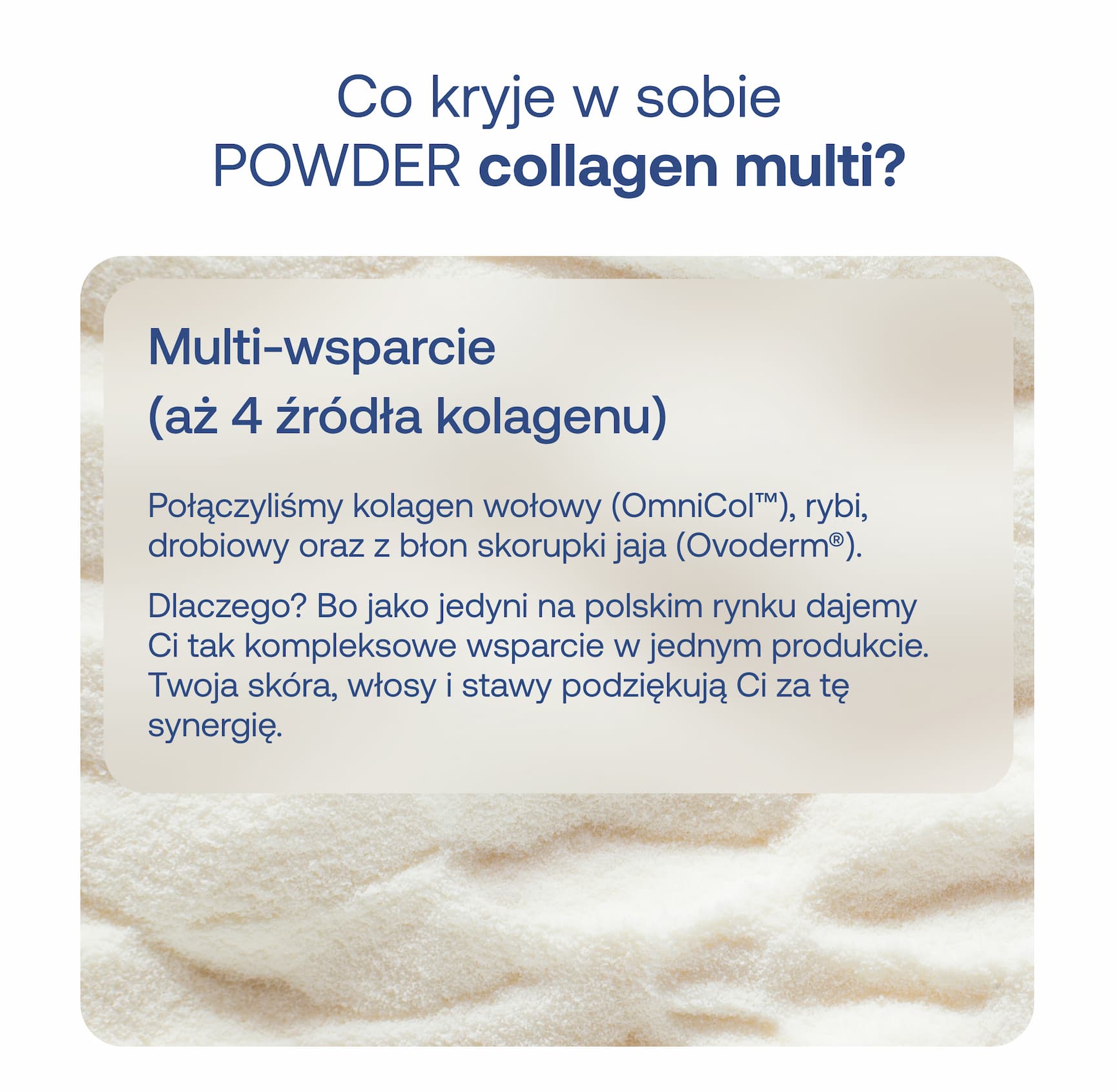 Co kryje w sobie POWDER collagen multi? Multi-wsparcie (aż 4 źródła kolagenu) Połączyliśmy kolagen wołowy (OmniCol™), rybi, drobiowy oraz z błon skorupki jaja (Ovoden™). Dlaczego? Bo jak najlepsi na rynku inni nie dajemy Ci tak kompleksowe wsparcie w jednym produkcie. Twoja skóra, włosy i stawy podziękują Ci za tę synergię.