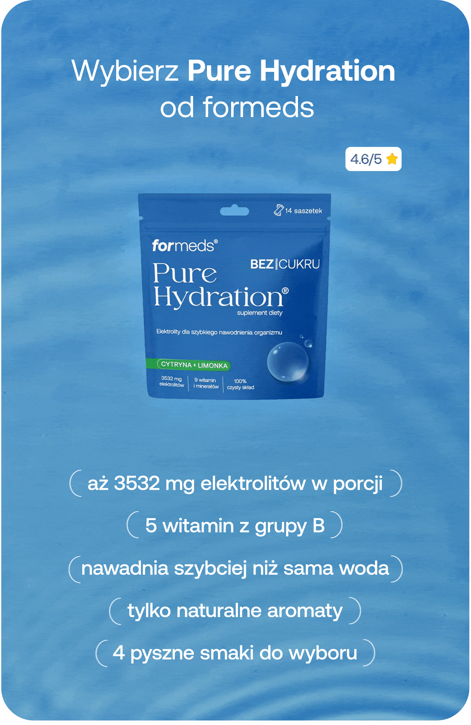Wybierz Pure Hydration od formeds. Aż 3532 mg elektrolitów w porcji. 5 witamin z grupy B. Nawadnia szybciej niż sama woda. Tylko naturalne aromaty. 4 pyszne smaki do wyboru. 4,6/5★. 14 saszetek. Bez cukru.