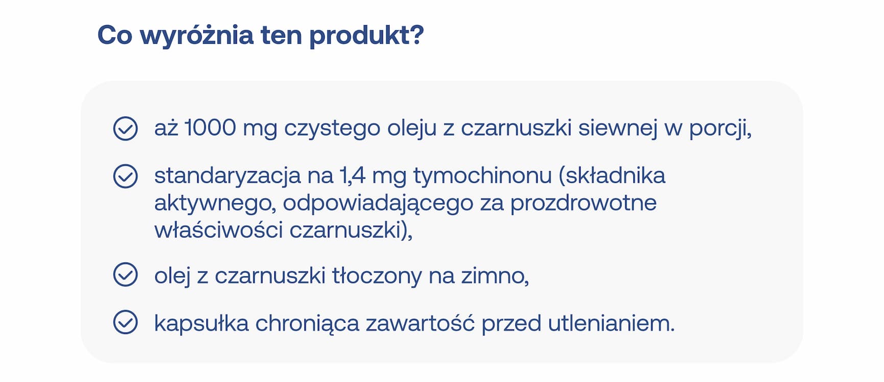 Co wyróżnia ten produkt? aż 1000 mg czystego oleju z czarnuszki siewnej w porcji, standaryzacja na 1,4 mg tymochinonu (składnika aktywnego, odpowiadającego za prozdrowotne właściwości czarnuszki), olej z czarnuszki tłoczony na zimno, kapsułka chroniąca zawartość przed utlenianiem.