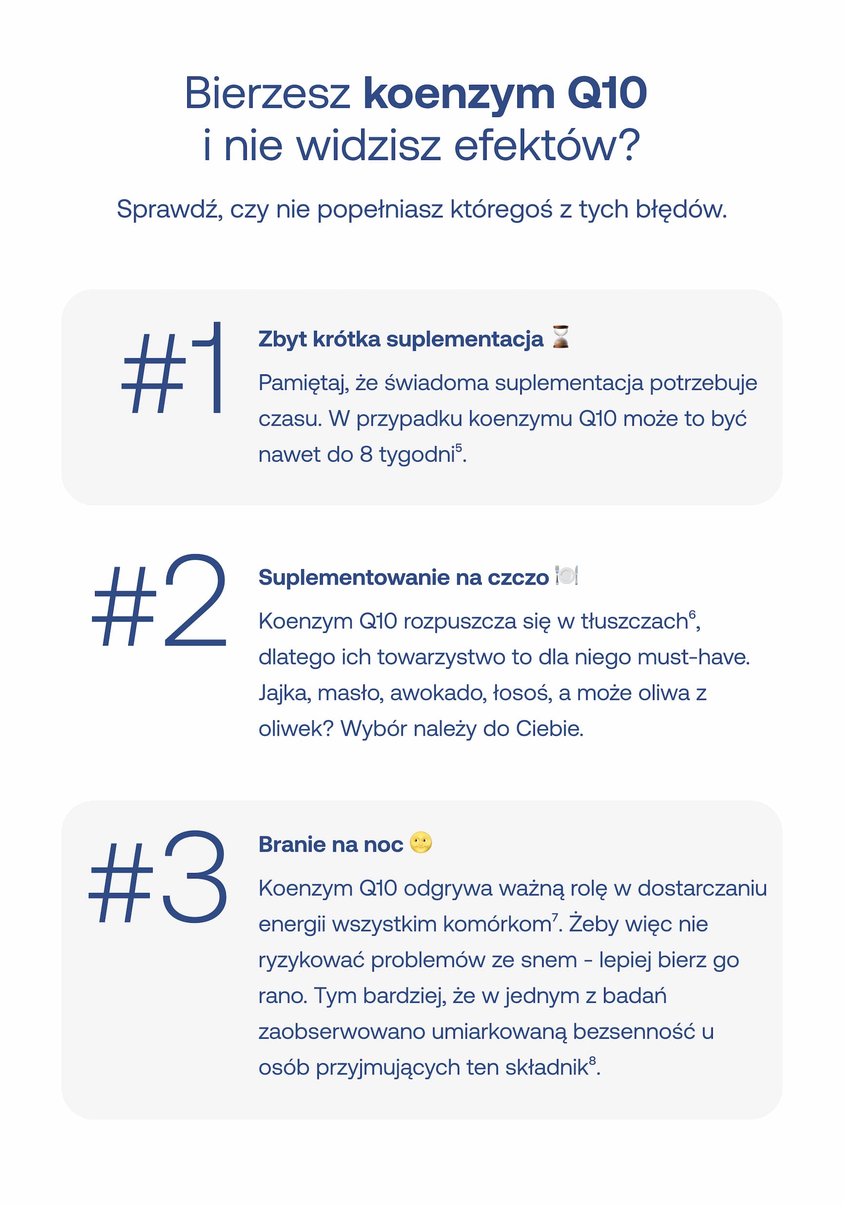 Bierzesz koenzym Q10 i nie widzisz efektów? Sprawdź, czy nie popełniasz któregoś z tych błędów. #1 Zbyt krótka suplementacja Pamiętaj, że świadoma suplementacja potrzebuje czasu. W przypadku koenzymu Q10 może to być nawet do 8 tygodni⁵. #2 Suplementowanie na czczo Koenzym Q10 rozpuszcza się w tłuszczach⁶, dlatego ich towarzystwo to dla niego must-have. Jajka, masło, awokado, łosoś, a może oliwa z oliwek? Wybór należy do Ciebie. #3 Branie na noc Koenzym Q10 odgrywa ważną rolę w dostarczaniu energii wszystkim komórkom⁷. Żeby więc nie ryzykować problemów ze snem – lepiej bierz go rano. Tym bardziej, że w jednym z badań zaobserwowano umiarkowaną bezsenność u osób przyjmujących ten składnik⁸.
