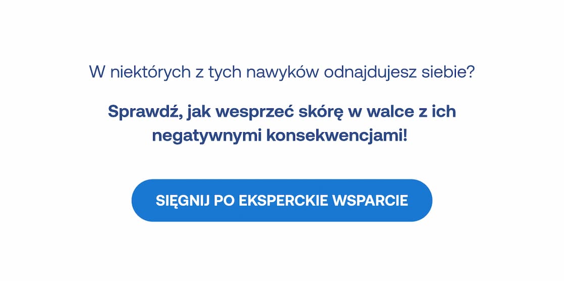 W niektórych z tych nawyków odnajdujesz siebie? Sprawdź, jak wesprzeć skórę w walce z ich negatywnymi konsekwencjami! Przycisk: Sięgnij po eksperckie wsparcie.