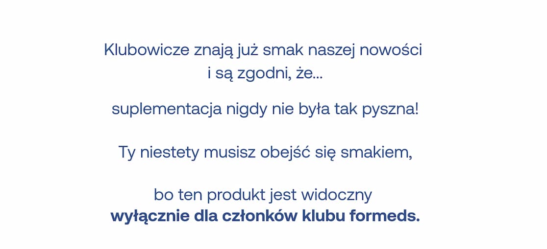 Tekst: Klubowicze znają już smak naszej nowości i są zgodni, że... suplementacja nigdy nie była tak pyszna!  Ty niestety musisz obejść się smakiem, bo ten produkt jest widoczny wyłącznie dla członków klubu formeds.