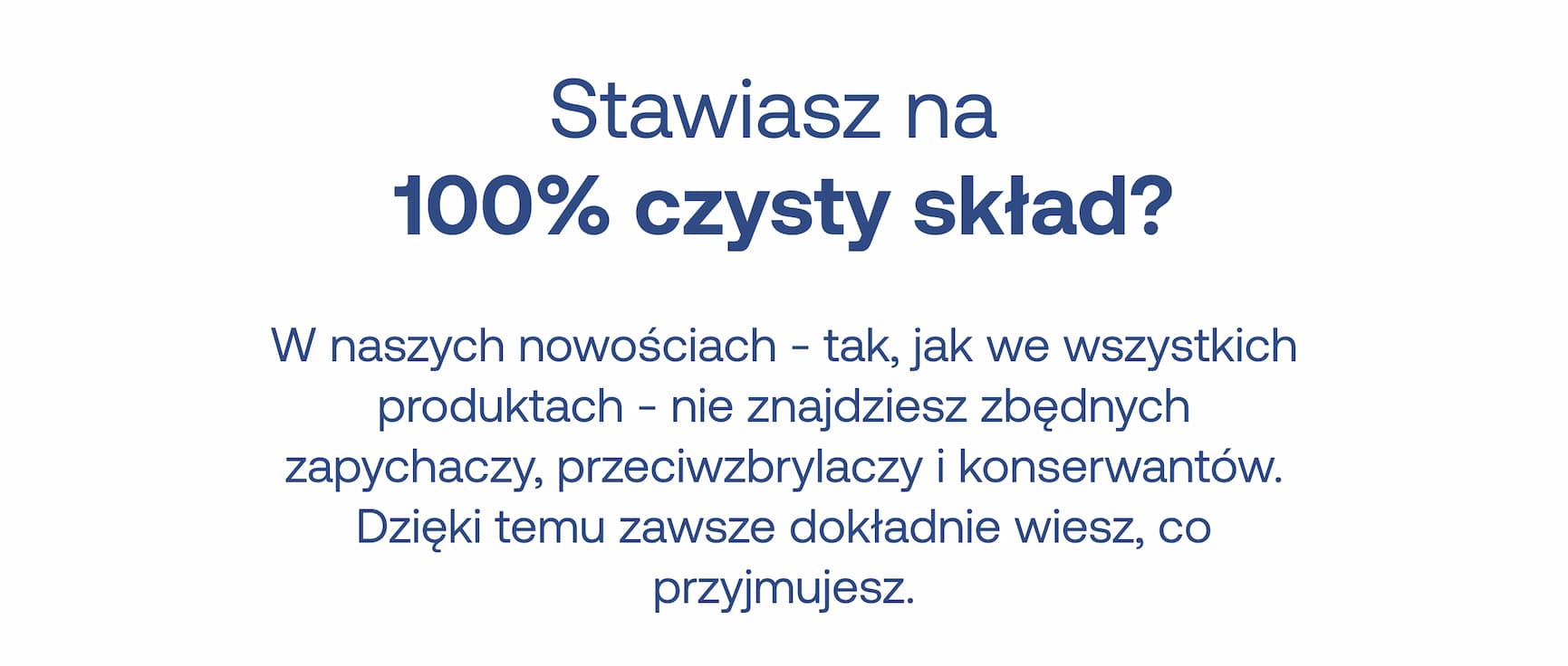 Stawiasz na 100% czysty skład? W naszych nowościach – tak, jak we wszystkich produktach – nie znajdziesz zbędnych zapychaczy, przeciwzbrylaczy i konserwantów. Dzięki temu zawsze dokładnie wiesz, co przyjmujesz.