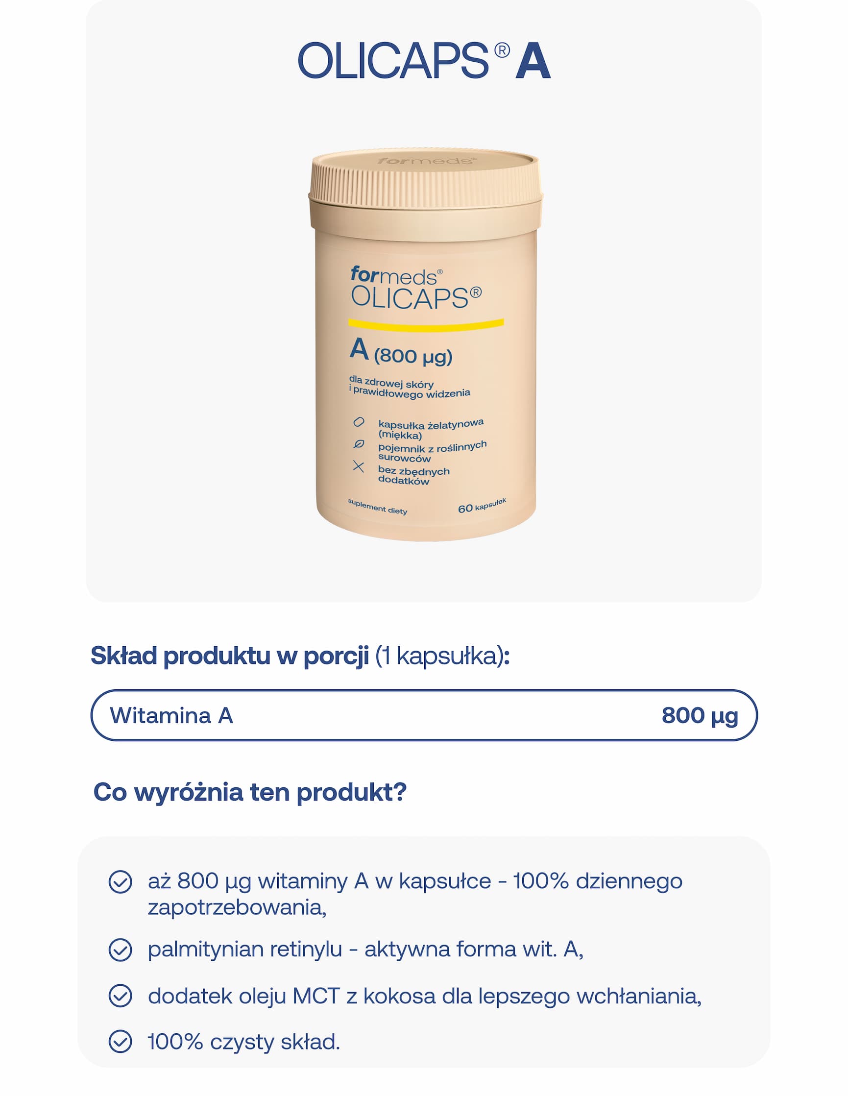 OLICAPS® A. Skład produktu w porcji (1 kapsułka): witamina A 800 µg. Co wyróżnia ten produkt? Aż 800 µg witaminy A w kapsułce – 100% dziennego zapotrzebowania, palmitynian retinylu – aktywna forma wit. A, dodatek oleju MCT z kokosa dla lepszego wchłaniania, 100% czysty skład.