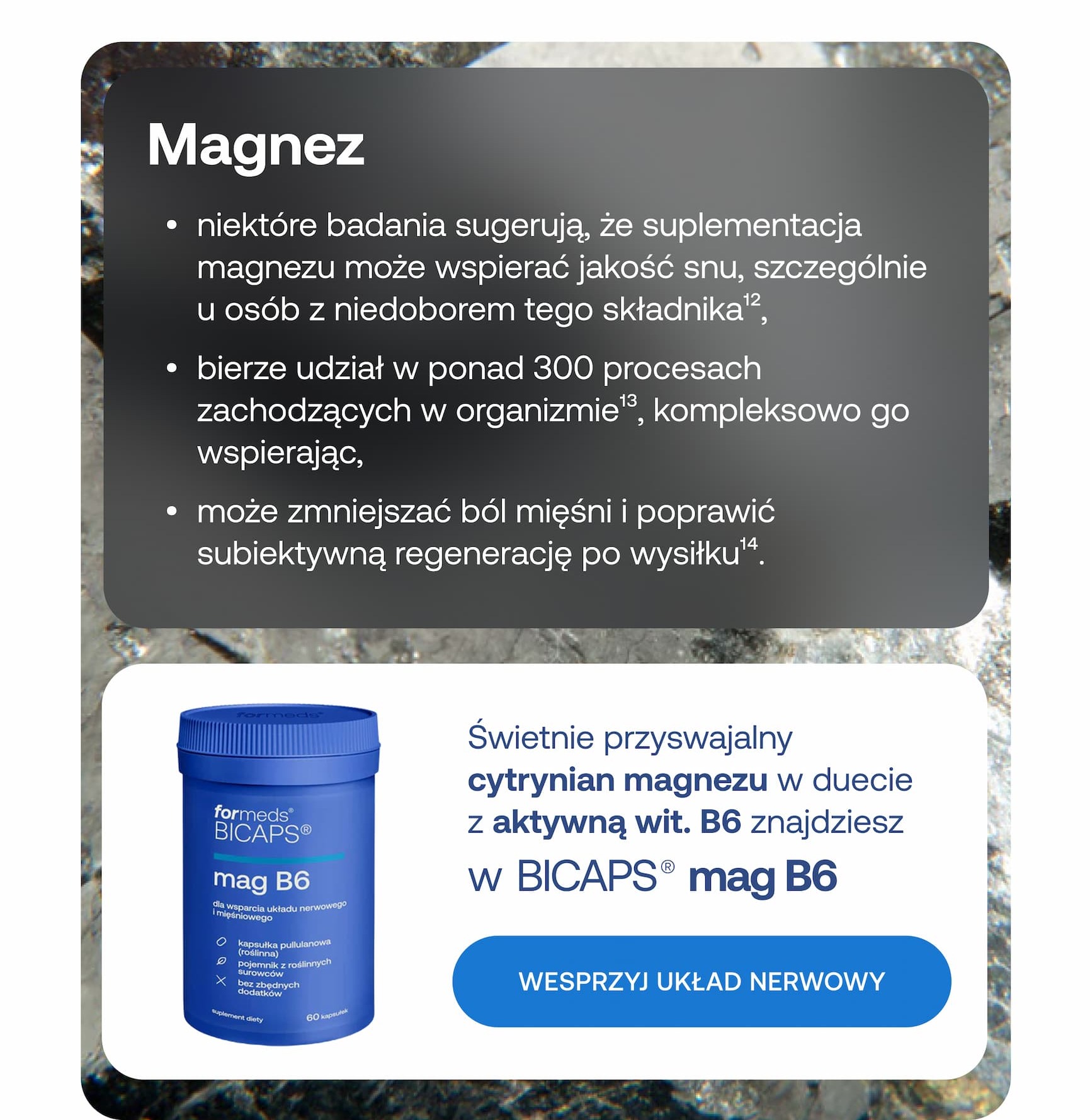 Magnez. Niektóre badania sugerują, że suplementacja magnezu może wspierać jakość snu, szczególnie u osób z niedoborem tego składnika. Bierze udział w ponad 300 procesach zachodzących w organizmie, kompleksowo go wspierając. Może zmniejszać ból mięśni i poprawić subiektywną regenerację po wysiłku. Świetnie przyswajalny cytrynian magnezu w duecie z aktywną wit. B6 znajdziesz w BICAPS mag B6. Wesprzyj układ nerwowy.