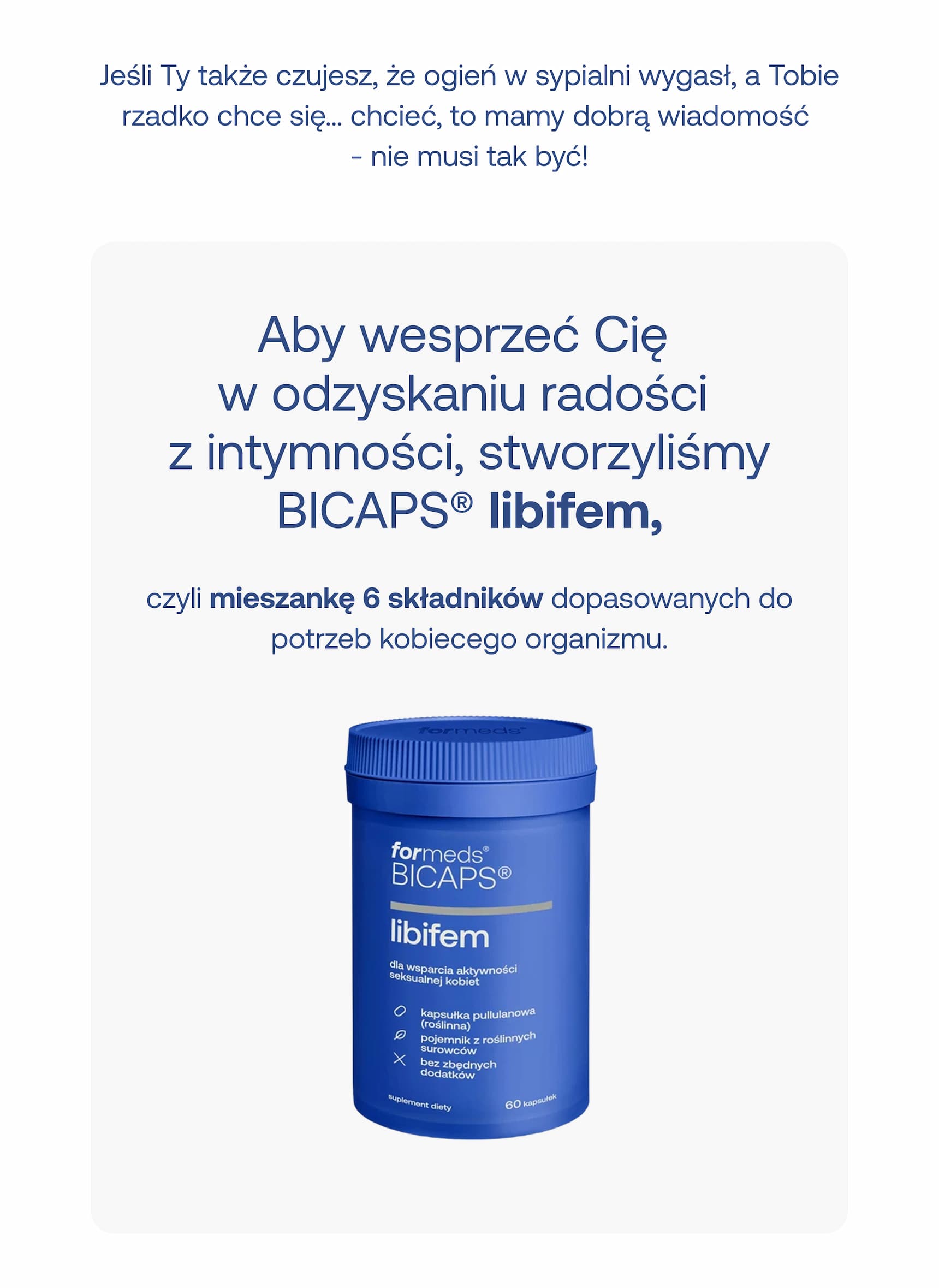 Jeśli Ty także czujesz, że ogień w sypialni wygasł, a Tobie rzadko chce się… chcieć, to mamy dobrą wiadomość – nie musi tak być!  Aby wesprzeć Cię w odzyskaniu radości z intymności, stworzyliśmy BICAPS® libifem,  czyli mieszankę 6 składników dopasowanych do potrzeb kobiecego organizmu.