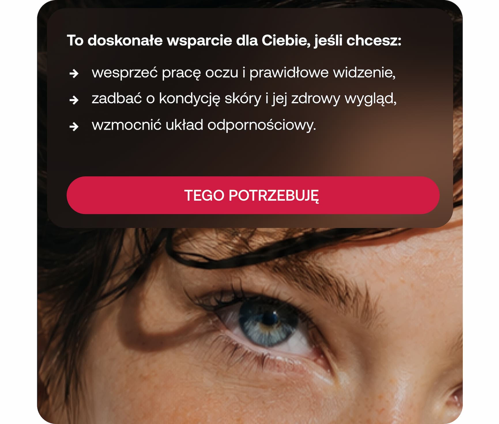 To doskonałe wsparcie dla Ciebie, jeśli chcesz: wesprzeć pracę oczu i prawidłowe widzenie, zadbać o kondycję skóry i jej zdrowy wygląd, wzmocnić układ odpornościowy. TEGO POTRZEBUJĘ.