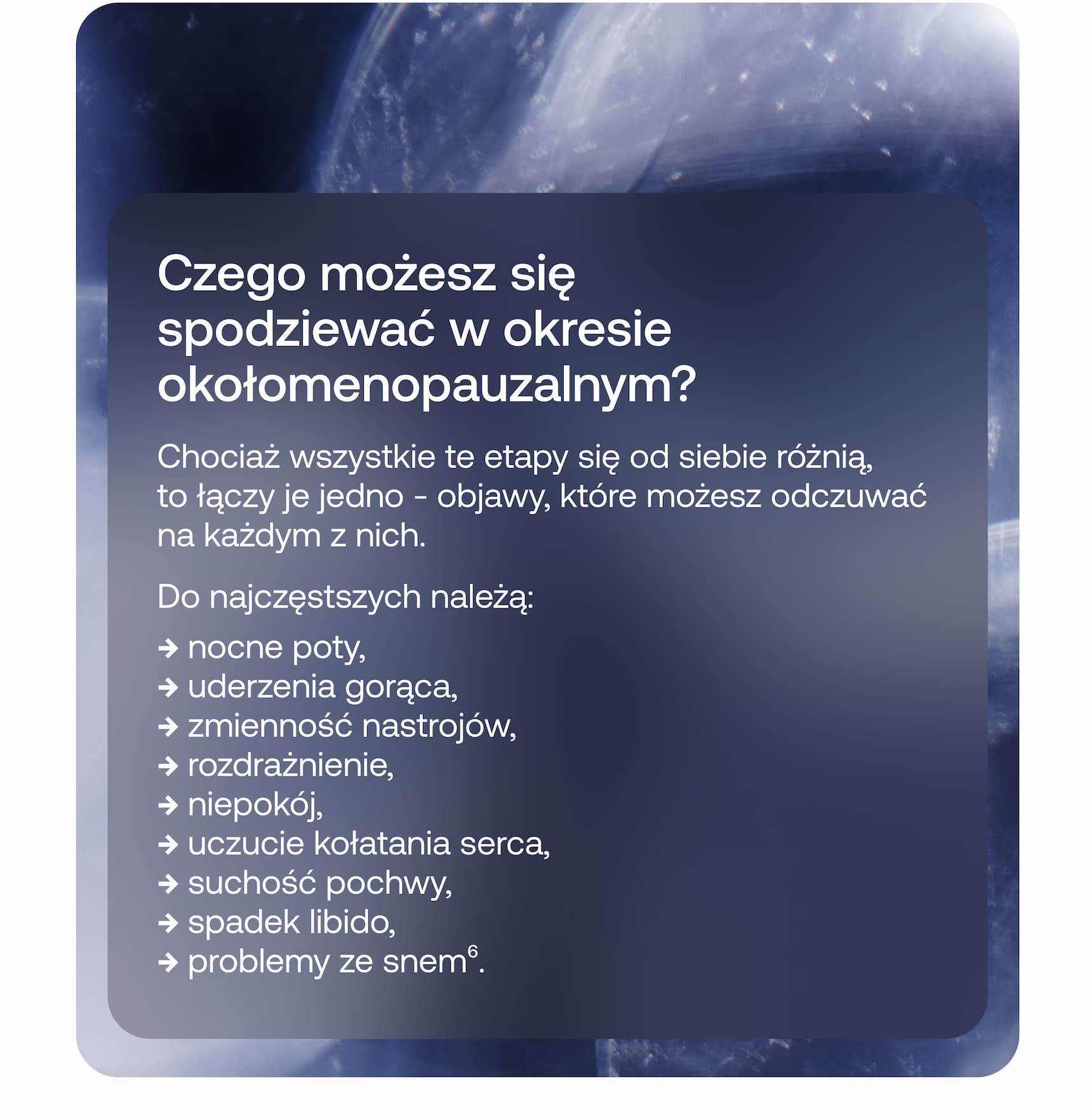 Czego możesz się spodziewać w okresie okołomenopauzalnym?  Chociaż wszystkie te etapy się od siebie różnią, to łączy je jedno – objawy, które możesz odczuwać na każdym z nich.  Do najczęstszych należą:  ➜ nocne poty, ➜ uderzenia gorąca, ➜ zmienność nastrojów, ➜ rozdrażnienie, ➜ niepokój, ➜ uczucie kołatania serca, ➜ suchość pochwy, ➜ spadek libido, ➜ problemy ze snem⁶.