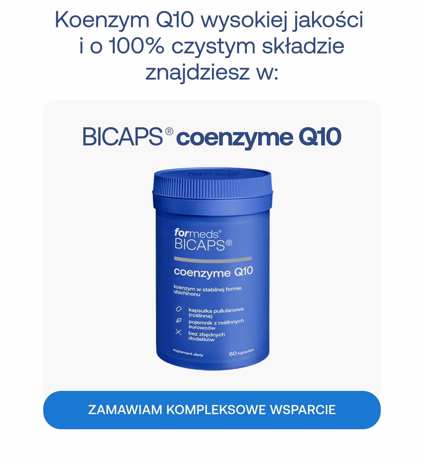 Koenzym Q10 wysokiej jakości i o 100% czystym składzie znajdziesz w: BICAPS® coenzyme Q10. Koenzym w stabilnej formie ubichinonu. Kapsułka pullulanowa (roślinna). Pojemnik z roślinnych surowców. Bez zbędnych dodatków. Zamawiam kompleksowe wsparcie.