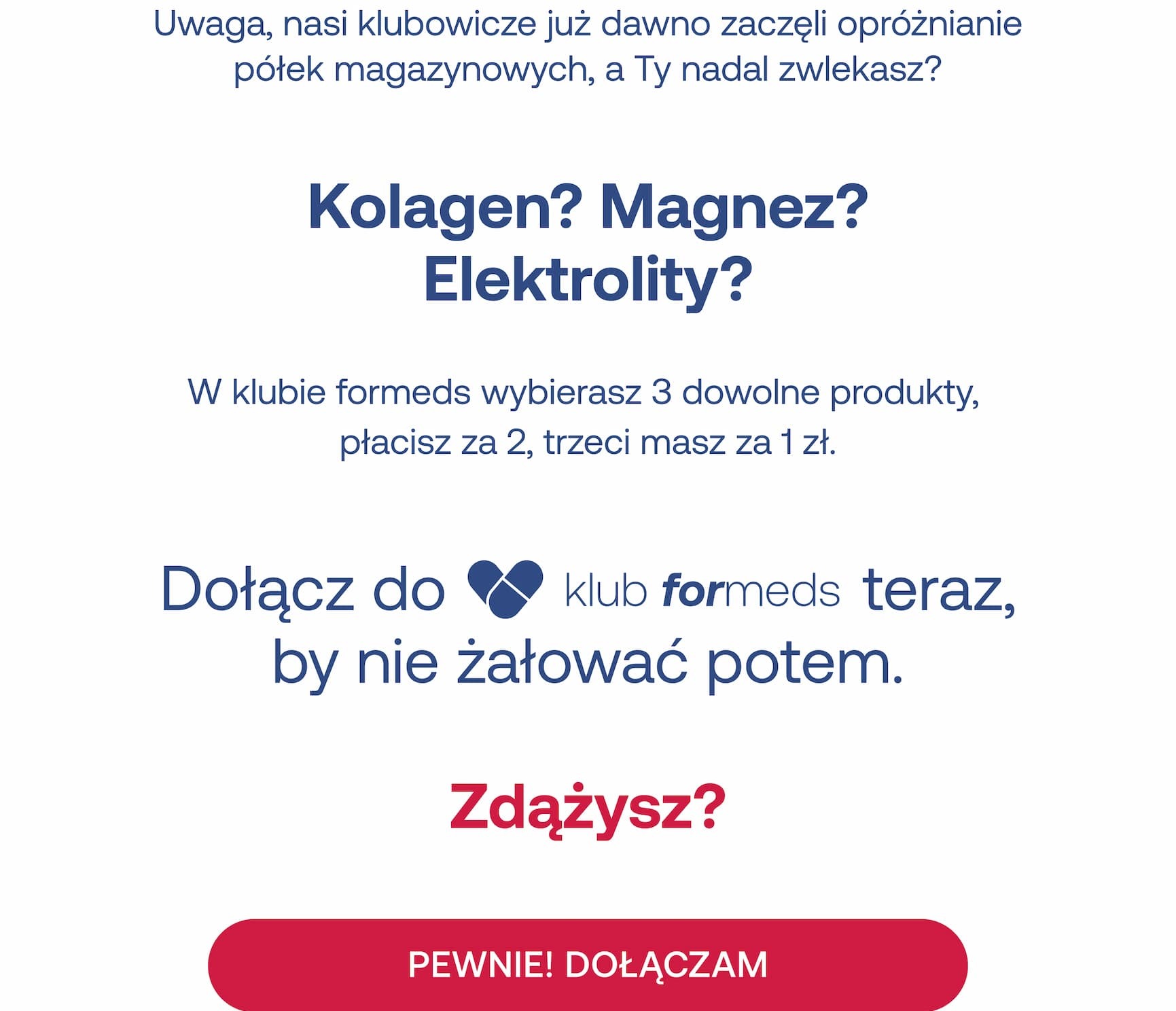 Uwaga, nasi klubowicze już dawno zaczęli opróżnianie półek magazynowych, a Ty nadal zwlekasz? Kolagen? Magnez? Elektrolity? W klubie formeds wybierasz 3 dowolne produkty, płacisz za 2, trzeci masz za 1 zł. Dołącz do klub formeds teraz, by nie żałować potem. Zdążysz? PEWNIE! DOŁĄCZAM