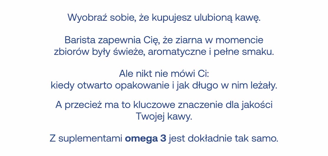 Wyobraź sobie, że kupujesz ulubioną kawę. Barista zapewnia Cię, że ziarna w momencie zbiorów były świeże, aromatyczne i pełne smaku. Ale nikt nie mówi Ci: kiedy otwarto opakowanie i jak długo w nim leżały. A przecież ma to kluczowe znaczenie dla jakości Twojej kawy. Z suplementami omega 3 jest dokładnie tak samo.