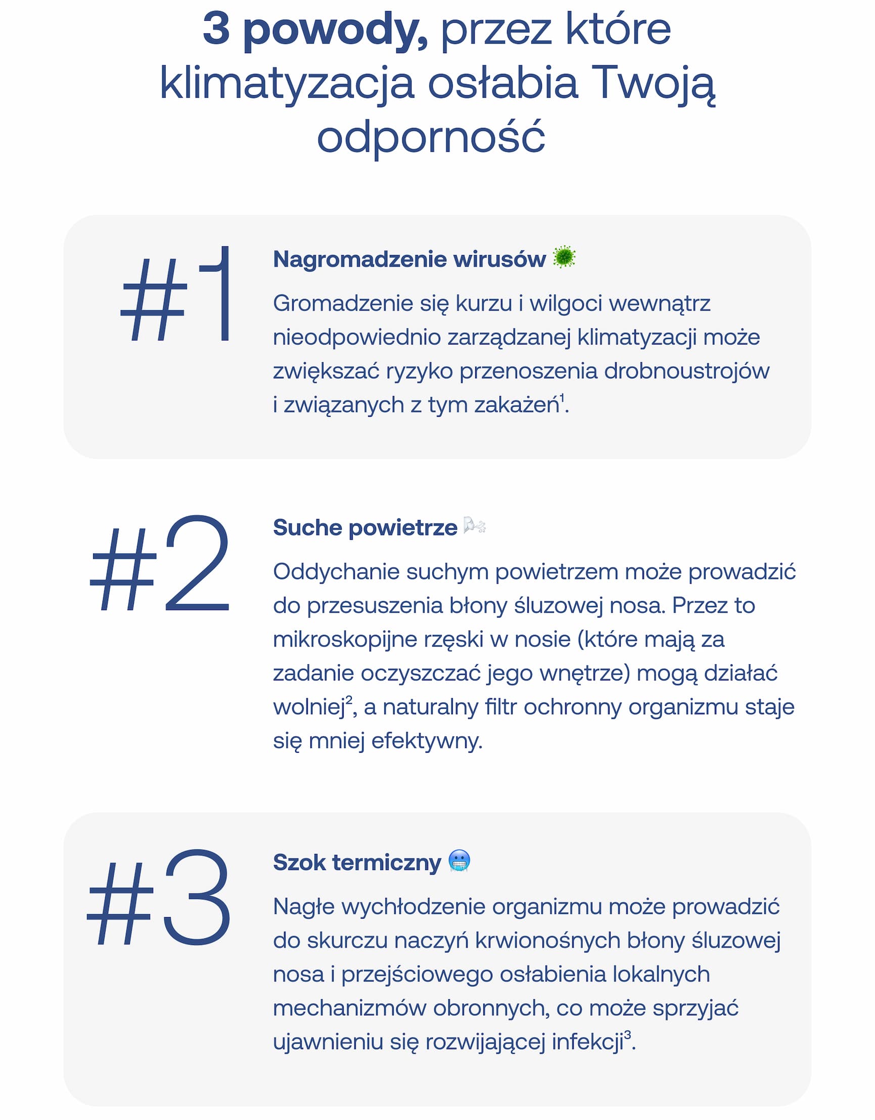 3 powody, przez które klimatyzacja osłabia Twoją odporność #1 Nagromadzenie wirusów Gromadzenie się kurzu i wilgoci wewnątrz nieodpowiednio zarządzanej klimatyzacji może zwiększać ryzyko przenoszenia drobnoustrojów i związanych z tym zakażeń¹. #2 Suche powietrze Oddychanie suchym powietrzem może prowadzić do przesuszenia błony śluzowej nosa. Przez to mikroskopijne rzęski w nosie (które mają za zadanie oczyszczać jego wnętrze) mogą działać wolniej, a naturalny filtr ochronny organizmu staje się mniej efektywny. #3 Szok termiczny Nagłe wychłodzenie organizmu może prowadzić do skurczu naczyń krwionośnych błony śluzowej nosa i przejściowego osłabienia lokalnych mechanizmów obronnych, co może sprzyjać ujawnieniu się rozwijającej infekcji³.