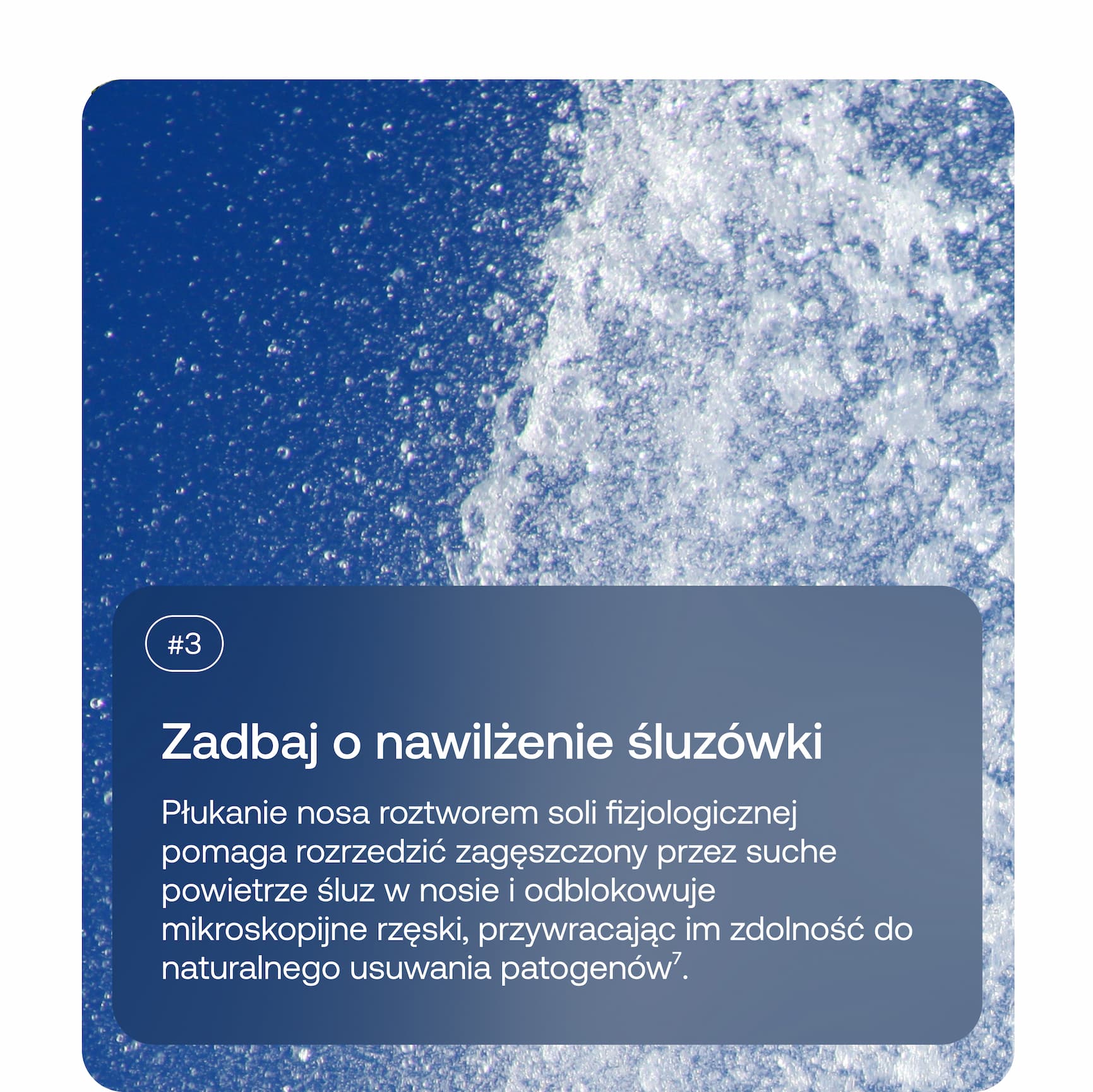 #3 Zadbaj o nawilżenie śluzówki Płukanie nosa roztworem soli fizjologicznej pomaga rozrzedzić zagęszczony przez suche powietrze śluz w nosie i odblokowuje mikroskopijne rzęski, przywracając im zdolność do naturalnego usuwania patogenów⁷.