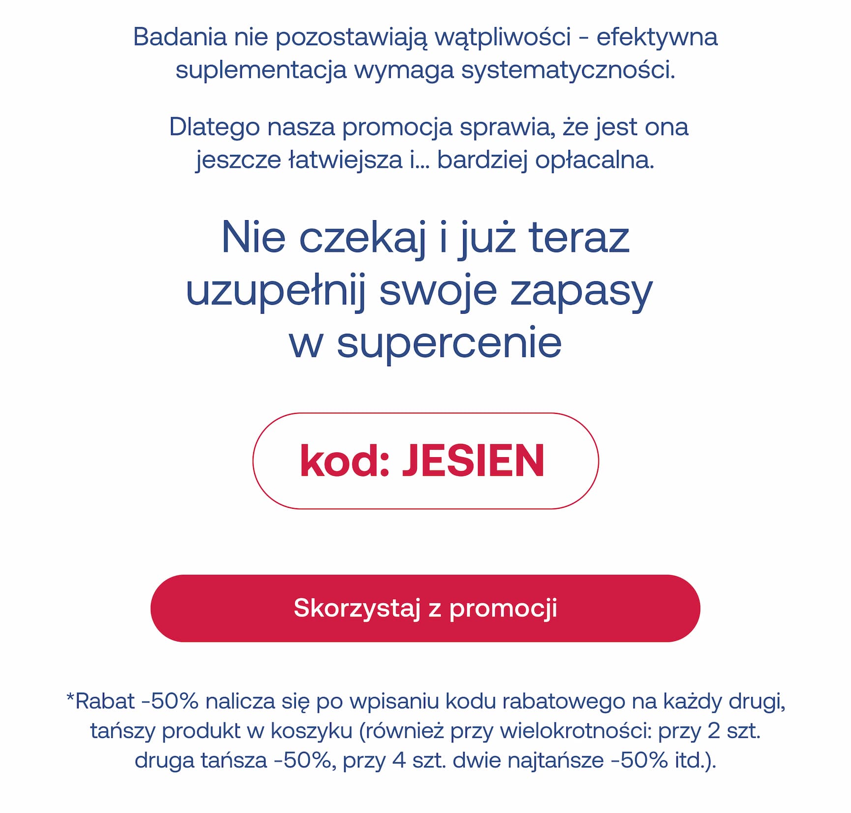 Badania nie pozostawiają wątpliwości - efektywna suplementacja wymaga systematyczności.  Dlatego nasza promocja sprawia, że jest ona jeszcze łatwiejsza i… bardziej opłacalna. Nie czekaj i już teraz uzupełnij swoje zapasy  w supercenie kod: JESIEN Skorzystaj z promocji *Rabat -50% nalicza się automatycznie na każdy drugi, tańszy produkt w koszyku (również przy wielokrotności: przy 2 szt. druga tansza -50%, przy 4 szt. dwie najtansze -50%, itd.).