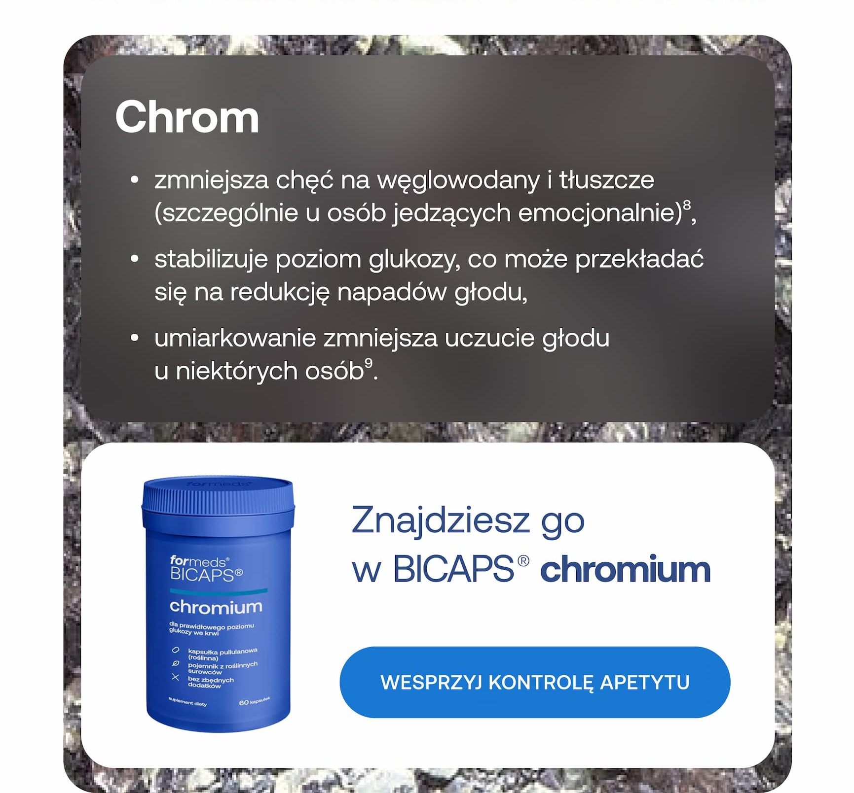 Chrom. Zmniejsza chęć na węglowodany i tłuszcze (szczególnie u osób jedzących emocjonalnie), stabilizuje poziom glukozy, co może przekładać się na redukcję napadów głodu, a umiarkowanie zmniejsza uczucie głodu u niektórych osób. Znajdziesz go w BICAPS chromium. Wesprzyj kontrolę apetytu.