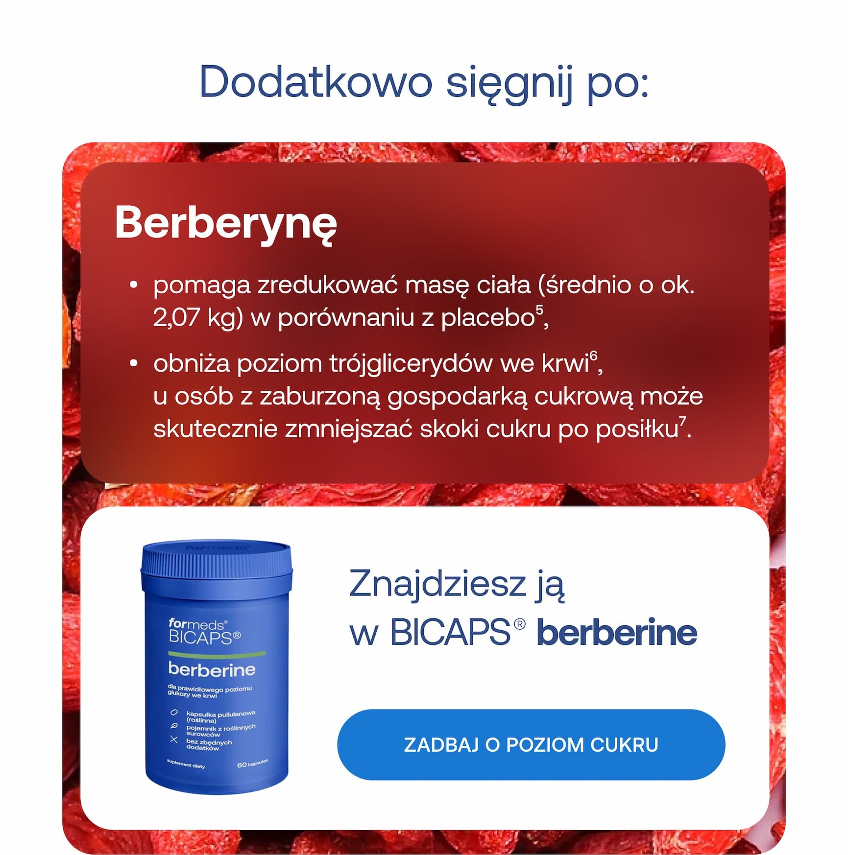 Dodatkowo sięgnij po: Berberynę. Pomaga zredukować masę ciała (średnio o ok. 2,07 kg) w porównaniu z placebo, obniża poziom trójglicerydów we krwi, a u osób z zaburzoną gospodarką cukrową może skutecznie zmniejszać skoki cukru po posiłku. Znajdziesz ją w BICAPS berberine. Zadbaj o poziom cukru. Chrom. Zmniejsza chęć na węglowodany i tłuszcze (szczególnie u osób jedzących emocjonalnie), stabilizuje poziom glukozy, co może przekładać się na redukcję napadów głodu, a umiarkowanie zmniejsza uczucie głodu u niektórych osób. Znajdziesz go w BICAPS chromium. Wesprzyj kontrolę apetytu.