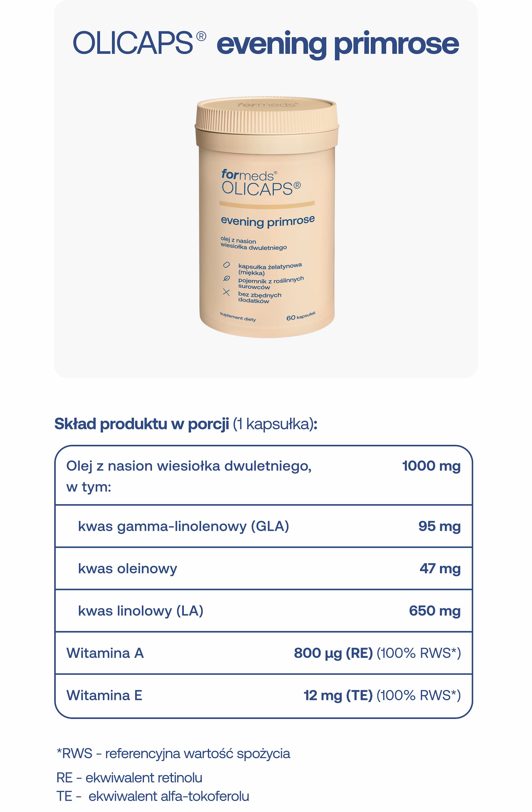 OLICAPS® evening primrose  Skład produktu w porcji (1 kapsułka):  Olej z nasion wiesiołka dwuletniego, w tym: 1000 mg  * kwas gamma-linolenowy (GLA) – 95 mg * kwas oleinowy – 47 mg * kwas linolowy (LA) – 650 mg * Witamina A – 800 µg (RE) (100% RWS)* * Witamina E – 12 mg (TE) (100% RWS)*  *RWS – referencyjna wartość spożycia RE – ekwiwalent retinolu TE – ekwiwalent alfa-tokoferolu
