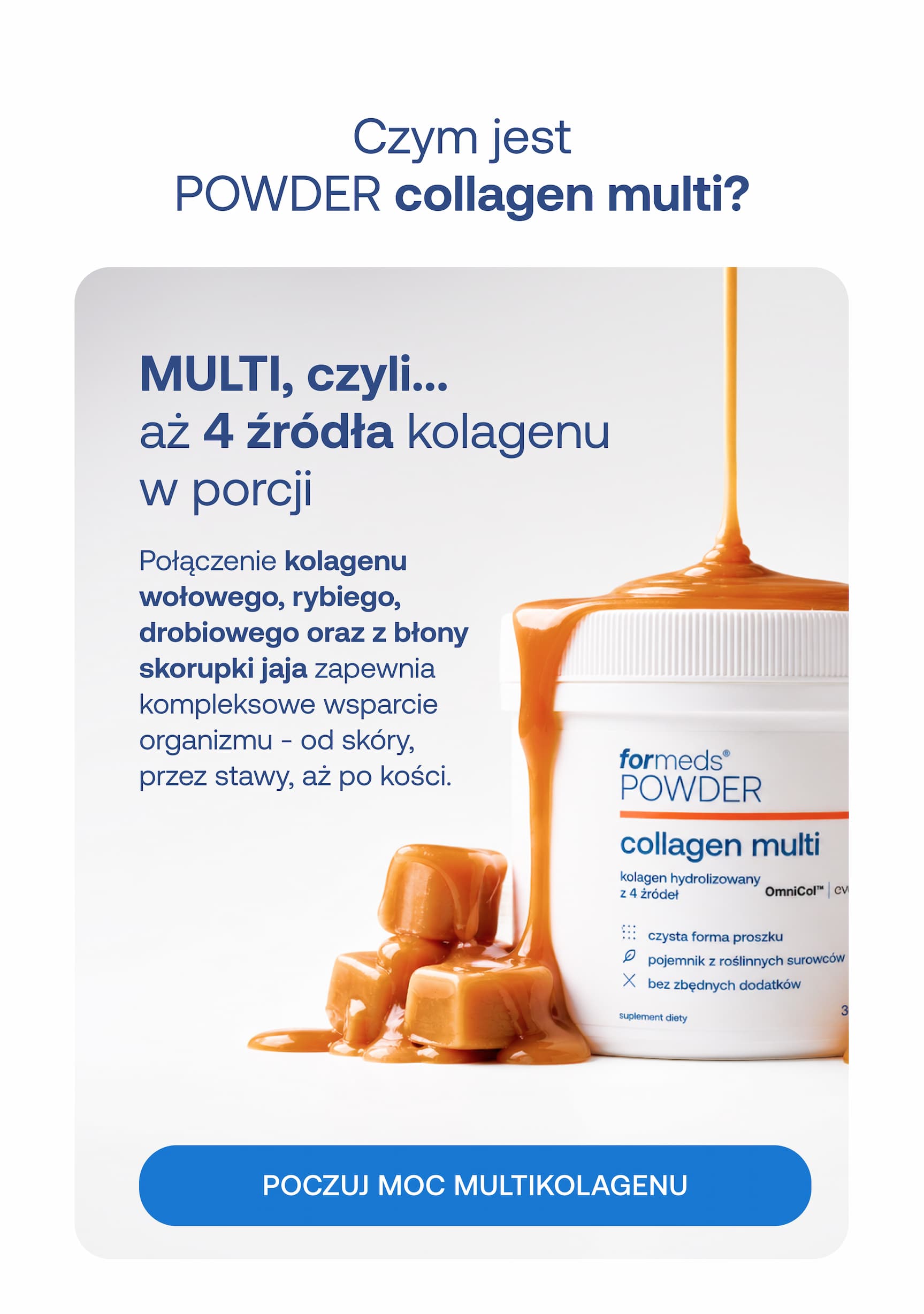Czym jest POWDER collagen multi? MULTI, czyli aż 4 źródła kolagenu w porcji. Połączenie kolagenu wołowego, rybiego, drobiowego oraz z błony skorupki jaja zapewnia kompleksowe wsparcie organizmu – od skóry, przez stawy, aż po kości. POCZUJ MOC MULTIKOLAGENU.